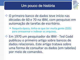  O primeiro banco de dados teve início nas
décadas de 60 e 70 na IBM, com pesquisas em
automação de tarefas de escritório.
 Naquela época, tinha-se que ter muita gente ($$$)
para armazenar e indexar os arquivos.
 Em 1970 um pesquisador da IBM - Ted Codd
publicou o primeiro artigo sobre bancos de
dados relacionais. Este artigo tratava sobre
uma forma de consultar os dados (em tabelas)
por meio de comandos.
Um pouco de história
 