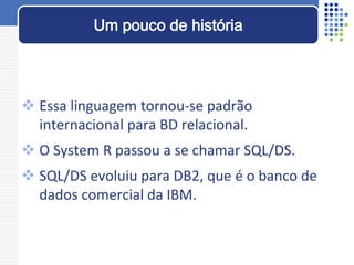  Essa linguagem tornou-se padrão
internacional para BD relacional.
 O System R passou a se chamar SQL/DS.
 SQL/DS evoluiu para DB2, que é o banco de
dados comercial da IBM.
Um pouco de história
 