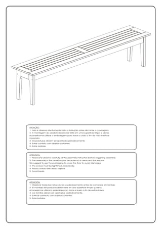 ATENÇÃO
1- Leia e observe atentamente toda a instrução antes de iniciar a montagem.
2- A montagem do produto deverá ser feita em uma superfície limpa e plana.
Aconselhamos utilizar a embalagem para forrar o chão a fim de não danificar
o produto.
3- Os parafusos devem ser apertados periodicamente.
4- Evitar contato com objetos cortantes.
5- Evitar batidas.




ATTENTION
1- Read and observe carefully all the assembly instruction before seggining assembly.
2- The assembly of the product must be done on a clean and flat surface.
We suggest to use the packaging to cover the floor to avoid damages.
3- The screws must be tightened periodically.
4- Avoid contact with sharp objects.
5- Avoid beats.




ATENCIÓN
1- Observar todas las instrucciones cuidadosamente antes de comenzar el montaje.
2- El montaje del producto debe estar en una superficie limpia y plana.
Aconsejamos utilizar la embalaje para forrar el suelo a fin de evitar daños.
3- Los tornillos deben ser apretados periódicamente.
4- Evite el contacto con objetos cortantes.
5- Evite batidas.
 