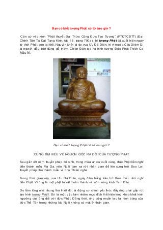 Bạn có biết tượng Phật có từ bao giờ ?
Căn cứ vào kinh “Phật thuyết Đại Thừa Công Đức Tạo Tượng” (PTĐTCĐTT) (Đại
Chính Tân Tu Đại Tạng Kinh, tập 16, trang 790a), thì tượng Phật đã xuất hiện ngay
từ thời Phật còn tại thế. Nguyên khởi là do vua Ưu Đà Diên, trị vì nước Câu Diệm Di
là người đầu tiên dùng gỗ thơm Chiên Đàn tạo ra hình tượng Đức Phật Thích Ca
Mâu Ni.
Bạn có biết tượng Phật có từ bao giờ ?
CÙNG TÌM HIỂU VỀ NGUỒN GỐC RA ĐỜI CỦA TƯỢNG PHẬT
Sau gần 49 năm thuyết pháp độ sinh, trong mùa an cư cuối cùng, đức Phật liền nghĩ
đến thánh mẫu Ma Da, nên Ngài tạm xa rời nhân gian để lên cung trời Đao Lợi
thuyết pháp cho thánh mẫu và chư Thiên nghe.
Trong thời gian này, vua Ưu Đà Diên, ngày đêm hằng trăn trở thao thức nhớ nghĩ
đến Phật. Vì ông là một phật tử rất thuần thành và luôn sùng kính Tam Bảo.
Do tấm lòng nhớ nhung tha thiết đó, là động cơ chính yếu thúc đẩy ông phải gấp rút
tạo hình tượng Phật. Đó là một việc làm nhằm mục đích thể hiện lòng khao khát kính
ngưỡng của ông đối với đức Phật. Đồng thời, ông cũng muốn lưu lại hình bóng của
đức Thế Tôn trong những lúc Ngài không có mặt ở nhân gian.
 