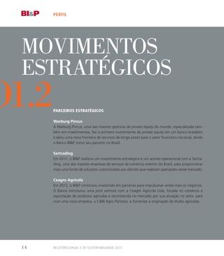 Movimentos
Estratégicos
Parceiros Estratégicos
Warburg Pincus
A Warburg Pincus, uma das maiores gestoras de private equity do mundo, especializada tam-
bém em investimentos, fez o primeiro investimento de private equity em um banco brasileiro
e abriu uma nova fronteira de recursos de longo prazo para o setor financeiro nacional, tendo
o Banco BIP como seu parceiro no Brasil.
Sertrading
Em 2011, o BIP realizou um investimento estratégico e um acordo operacional com a Sertra-
ding, uma das maiores empresas de serviços de comércio exterior do Brasil, para proporcionar
mais uma fonte de soluções customizadas aos clientes que realizam operações nesse mercado.
Ceagro Agrícola
Em 2012, o BIP continuou investindo em parcerias para impulsionar ainda mais os negócios.
O Banco estruturou uma joint venture com a Ceagro Agrícola Ltda, focada no comércio e
exportação de produtos agrícolas e reconhecida no mercado por sua atuação no setor, para
criar uma nova empresa, a CBI Agro Partners, e fomentar a originação de títulos agrícolas.
perfil
o1.2
Relatório Anual e de Sustentabilidade 201314
 