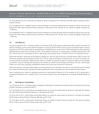NOTAS EXPLICATIVAS DA ADMINISTRAÇÃO ÀS DEMONSTRAÇÕES FINANCEIRAS
EM 31 DE DEZEMBRO DE 2013 E DE 2012 - EM MILHARES DE REAIS (EXCETO QUANDO INDICADO)
BANCO INDUSVAL S.A. (INDUSVAL  PARTNERS) E BANCO INDUSVAL S.A.
E SUAS CONTROLADAS (INDUSVAL  PARTNERS CONSOLIDADO)
Em 28 de dezembro de 2012 foi efetuada uma redução de capital na Serglobal de R$ 20.788 para R$ 6.788 mediante restituição ao Banco
Indusval  Partners.
Em 21 de agosto de 2013, a Serglobal Comércio Cereais Ltda efetuou um aumento de capital através da emissão de 7.000 de novas cotas que
totalizam R$ 7.000. O Banco Indusval  Partners subscreveu as 7.000 quotas por R$ 1,00 cada. Por ora, o capital da Serglobal é composto por
13.788 cotas.
Em 4 de dezembro de 2013, a Serglobal Comércio Cereais Ltda efetuou um aumento de capital através da emissão de 4.000 de novas cotas que
totalizam R$ 4.000. O Banco Indusval  Partners subscreveu as 4.000 quotas por R$ 1,00 cada. Por ora, o capital da Serglobal é composto por
17.788 cotas.
(3)	 Sertrading S.A.
No primeiro semestre de 2011, a Instituição realizou um investimento de R$ 25.000 através da subscrição de ações ordinárias em aumento de
capital da Sertrading, uma das maiores empresas de logística e serviços de comércio exterior do Brasil. O valor do patrimônio líquido na data da
aquisição era de R$ 7.616, sendo apurado na aquisição ágio por rentabilidade futura no valor de R$ 17.384. O ágio pago está sendo amortizado,
fundamentado em estudo técnico e lançado na rubrica “outras despesas operacionais” na demonstração de resultado, totalizando R$ 1.376
(R$ 1.330 em 2012). Em 31 de dezembro de 2013, o saldo do ágio nesta investida é de R$ 13.198 (R$ 14.574 em 31 de dezembro de 2012).
Neste mesmo período o capital social da Sertrading era composto por 2.857.104 ações, sendo que a Instituição adquiriu 506.575 ações. Esse
investimento representa uma participação minoritária de 17,73% do capital da Sertrading. A Instituição firmou um acordo de acionistas com
os atuais acionistas da Sertrading, regulando direitos relativos a (i) opção da Instituição de adquirir o restante do capital social da Sertrading
nos próximos 2 anos, (ii) indicação, pela Instituição, de dois membros do conselho de administração da Sertrading e (iii) vetos a determinadas
matérias, tais como fusões e aquisições, endividamento relevante, entre outras usuais nesse tipo de investimento.
Neste mesmo período a Instituição também celebrou um acordo operacional com a Sertrading, com prazo de 5 anos, através do qual a Instituição
terá o direito de preferência para a aquisição de recebíveis gerados pela mesma em decorrência das suas operações de comércio exterior.
Foram consideradas para o cálculo da equivalência patrimonial as demonstrações financeiras de 30 de novembro de 2013, representando o
resultado de dezembro de 2012 a novembro de 2013, bem como foi excluído o lucro não realizado entre as instituições de R$ 865 (R$ 865 em
2012).
(4) 	 Brasil Agrosec Securitizadora
Em 5 de Setembro de 2011, a Instituição adquiriu participação na Brasil Agrosec Companhia Securitizadora através da subscrição de 4.037 ações
ordinárias nominativas no montante de R$ 513.
Em 7 de novembro de 2012, a Brasil Agrosec Securitizadora efetuou um aumento de capital através da emissão de 11.603 ações que totalizam
R$ 1.400. O Banco Indusval  Partners subscreveu 2.756 ações por R$ 350,00.
Em 20 de maio de 2013, a Brasil Agrosec Securitizadora efetuou um aumento de capital através da emissão de 3.318 ações que totalizam
R$ 400. O Banco Indusval  Partners subscreveu 788 ações por R$ 127,00.
Em 15 de agosto de 2013, a Brasil Agrosec Securitizadora efetuou um aumento de capital através da emissão de 3.735 ações que totalizam
R$ 451. O Banco Indusval  Partners subscreveu 887 ações por R$ 127,00.
DEMONSTRAÇÕES FINANCEIRAS 201336
 