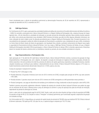 Foram consideradas para o cálculo da equivalência patrimonial as demonstrações financeiras de 30 de novembro de 2013, representando o
resultado de dezembro de 2012 a novembro de 2013.
(5) 	 CBI Agro Partners
Em 5 de fevereiro de 2013, após a aprovação das autoridades brasileiras de defesa da concorrência (ConselhoAdministrativo de Defesa Econômica
- CADE), foi concluída a associação entre o Banco Indusval  Partners e a Lifegrain Holding de Participações Ltda., empresa do grupo da Ceagro
Agrícola Ltda., a fim de intensificar as atividades da Instituição no mercado nacional de commodities agrícolas. Nesse sentido as partes optaram
por utilizar como veículo para desenvolver essas atividades a BIM Promotora de Vendas, que além de sofrer algumas alterações contratuais, tais
como: alteração de nome e objeto social, foi alienada parcialmente para a Lifegrain Holding de Participações Ltda. O escopo da parceria é criar
uma plataforma de originação e análise de crédito de operações de financiamento a produtores rurais, notadamente de soja e milho, inicialmente
no Centro-Oeste do Brasil, através de títulos do agronegócio, com liquidação física, aliando o profundo conhecimento da Lifegrain nessa região
à capacidade de financiamento do Banco Indusval  Partners. Com isso, surgiu a CBI Agro Partners Promotora de Vendas, em que a Lifegrain
Holding de Participações Ltda detém 50% da participação e o Banco Indusval  Partners os demais 50%. As decisões operacionais e financeiras
devem ser tomadas de maneira unânime entre os investidores, tratando-se, portanto, de uma entidade controlada em conjunto.
(6)	 Voga Empreendimentos e Participações Ltda.
Após aprovação em 17 de abril de 2013 pelo Banco Central do Brasil, o Banco Indusval  Partners concluiu o processo de aquisição da Voga
Empreendimentos e Participações Ltda. com o objetivo de expandir a atuação da Instituição em negócios de fusões e aquisições, emissões de
dívida corporativa e de outros produtos de renda fixa, processos de abertura de capital, governança corporativa e avaliações financeiras, trazendo
soluções inovadoras que contribuam para viabilizar o desenvolvimento de seus clientes. O Banco Indusval  Partners adquiriu 3.772 cotas e a
Guide Investimentos (anteriormente denominada Indusval S.A. C.T.V.M.), apenas uma cota.
O preço da aquisição é composto de 4 parcelas:
• Parcela Fixa: R$ 15.503 pagos à vista;
• Parcelas Adicionais: 20 parcelas trimestrais (com início em 2013 e término em 2018), corrigidas pela variação do IGP-M, cujo valor presente
é R$ 5.685;
• Parcelas Variáveis: 5 parcelas anuais (com início em 2013 e término em 2018) contingentes ao LAIR apresentado nesses períodos; e
• Parcela Contingente: a ser pago em decorrência de mandatos já em andamento na Voga, totalizando na data de aquisição o valor de R$ 2.454.
Também é prevista uma parcela suplementar referente à hipótese de mudança de controle do Banco Indusval  Partners que poderá ser paga
em um montante até três vezes a diferença entre o preço de alienação do controle e o preço de aquisição das ações de emissão da Instituição,
dependendo do período da alienação do controle.
Assim, o valor justo da contraprestação paga foi de R$ 23.642. Sendo o valor justo dos ativos líquidos da Voga na data da aquisição de R$ 888,
foi apurado um ágio de R$ 22.755, lançado na rubrica “Intangível” no balanço patrimonial, que é amortizado segundo a expectativa de geração
de resultados da Voga.
Em 24 de outubro de 2013, a Voga efetuou um aumento de capital através da emissão de 750.000 cotas que totalizam R$ 750. O Banco Indusval
 Partners subscreveu 750 ações por R$ 1,00 cada. Por ora, o capital da Voga é composto por 753.773 cotas.
37
 