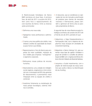 perfil
A Reestruturação Estratégica do Banco
BIP aconteceu em duas fases. A primeira
fase, de abril de 2011 a outubro de 2012,
teve como foco o reposicionamento do
core business do Banco. Entre as diversas
ações promovidas:
// Definimos uma nova visão;
// Agregamos novos profissionais à adminis-
tração;
// Criamos uma nova política de crédito, mais
voltada à análise da capacidade da empre-
sa para honrar suas dívidas;
// Reposicionamos o foco do Banco para em-
presas de maior qualidade: migração de
low middle para empresas “emergentes”
e segmento corporate;
// Reforçamos nossas práticas de recursos
humanos;
// Desenvolvemos uma unidade de inteligên-
cia de negócios, oxigenamos o time comer-
cial com a renovação de 85% dos gerentes
de relacionamento, e promovemos maior
integração entre as equipes de crédito e
comercial;
// Investimos fortemente na revitalização do
nosso parque tecnológico, sistemas inter-
nos e controles;
// A tesouraria, que já coordenava as ope-
rações de risco de mercado e precificação
de produtos para clientes de mercados
nacionais e internacionais, passou tam-
bém a gerenciar de forma ativa as posi-
ções proprietárias do Banco.
A segunda fase de nossa Reestruturação Es-
tratégica aconteceu de outubro de 2012 até
o final do ano de 2013, período em que:
// Adquirimos a Voga Empreendimentos e
Participações Ltda, com o objetivo de am-
pliarmos nossa atuação em atividades de
investment banking;
// Adquirimos o Banco Intercap S.A. para au-
mentar nossa base de capital e fortalecer o
grupo de controle e o conselho de adminis-
tração do BIP, com o ingresso de Afonso An-
tonio Hennel e Roberto de Rezende Barbosa;
// Lançamos a Guide Investimentos, com o
projeto de reestruturação da nossa corre-
tora que auxilia o Banco na diversificação
de seu funding.
Relatório Anual e de Sustentabilidade 201316
 