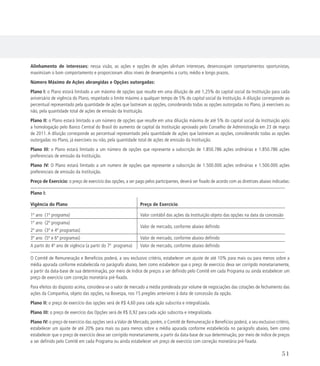 Alinhamento de interesses: nessa visão, as ações e opções de ações alinham interesses, desencorajam comportamentos oportunistas,
maximizam o bom comportamento e proporcionam altos níveis de desempenho a curto, médio e longo prazos.
Número Máximo de Ações abrangidas e Opções outorgadas:
Plano I: o Plano estará limitado a um máximo de opções que resulte em uma diluição de até 1,25% do capital social da Instituição para cada
aniversário de vigência do Plano, respeitado o limite máximo a qualquer tempo de 5% do capital social da Instituição. A diluição corresponde ao
percentual representado pela quantidade de ações que lastreiam as opções, considerando todas as opções outorgadas no Plano, já exercíveis ou
não, pela quantidade total de ações de emissão da Instituição.
Plano II: o Plano estará limitado a um número de opções que resulte em uma diluição máxima de até 5% do capital social da Instituição após
a homologação pelo Banco Central do Brasil do aumento de capital da Instituição aprovado pelo Conselho de Administração em 23 de março
de 2011. A diluição corresponde ao percentual representado pela quantidade de ações que lastreiam as opções, considerando todas as opções
outorgadas no Plano, já exercíveis ou não, pela quantidade total de ações de emissão da Instituição.
Plano III: o Plano estará limitado a um número de opções que represente a subscrição de 1.850.786 ações ordinárias e 1.850.786 ações
preferenciais de emissão da Instituição.
Plano IV: O Plano estará limitado a um numero de opções que represente a subscrição de 1.500.000 ações ordinárias e 1.500.000 ações
preferenciais de emissão da Instituição.
Preço de Exercício: o preço de exercício das opções, a ser pago pelos participantes, deverá ser fixado de acordo com as diretrizes abaixo indicadas:
Plano I:
Vigência do Plano Preço de Exercício
1º ano (1º programa) Valor contábil das ações da Instituição objeto das opções na data da concessão
1º ano (2º programa)
Valor de mercado, conforme abaixo definido
2º ano (3º e 4º programas)
3º ano (5º e 6º programas) Valor de mercado, conforme abaixo definido
A partir do 4º ano de vigência (a partir do 7º programa) Valor de mercado, conforme abaixo definido
O Comitê de Remuneração e Benefícios poderá, a seu exclusivo critério, estabelecer um ajuste de até 10% para mais ou para menos sobre a
média apurada conforme estabelecida no parágrafo abaixo, bem como estabelecer que o preço de exercício deva ser corrigido monetariamente,
a partir da data-base de sua determinação, por meio de índice de preços a ser definido pelo Comitê em cada Programa ou ainda estabelecer um
preço de exercício com correção monetária pré-fixada.
Para efeitos do disposto acima, considera-se o valor de mercado a média ponderada por volume de negociações das cotações de fechamento das
ações da Companhia, objeto das opções, na Bovespa, nos 15 pregões anteriores à data de concessão da opção.
Plano II: o preço de exercício das opções será de R$ 4,60 para cada ação subscrita e integralizada.
Plano III: o preço de exercício das Opções será de R$ 0,92 para cada ação subscrita e integralizada.
Plano IV: o preço de exercício das opções será a Valor de Mercado, porém, o Comitê de Remuneração e Benefícios poderá, a seu exclusivo critério,
estabelecer um ajuste de até 20% para mais ou para menos sobre a média apurada conforme estabelecida no parágrafo abaixo, bem como
estabelecer que o preço de exercício deva ser corrigido monetariamente, a partir da data-base de sua determinação, por meio de índice de preços
a ser definido pelo Comitê em cada Programa ou ainda estabelecer um preço de exercício com correção monetária pré-fixada.
51
 