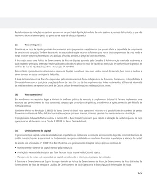 Ressaltamos que as variações nos cenários apresentam perspectiva de liquidação imediata de todos os ativos e passivos da Instituição, o que não
representa necessariamente perda ou ganho por se tratar de situação hipotética.
(c)	 Risco de liquidez
Entende-se por risco de liquidez possíveis descasamentos entre pagamentos e recebimentos que possam afetar a capacidade de cumprimento
de uma ou mais obrigação. Também decorre pela incapacidade de captar recursos suficientes para honrar seus compromissos de curto, médio e
longo prazo em volume suficiente para uma posição, afetando, portanto, o preço do valor dos mesmos.
A Instituição possui uma Política de Gerenciamento de Risco de Liquidez aprovada pelo Conselho de Administração e revisada anualmente, a
qual estabelece princípios, diretrizes e responsabilidades adotados na gestão do risco de liquidez da Instituição, em conformidade às práticas de
controle do risco de liquidez de que trata a Resolução nº 2.804/00.
Estes critérios e procedimentos determinam a reserva de liquidez mantida em caixa num cenário normal de mercado, bem como as medidas a
serem tomadas em casos contingência de liquidez.
A área de Gerenciamento de Risco fica responsável pelo monitoramento de forma independente da Tesouraria. Diariamente, é disponibilizada à
Diretoria informes com as posições e projeções de fluxos de caixa. Em caso de descumprimento dos limites estabelecidos, a Diretoria é informada
de imediato e deverá se reportar ao Comitê de Caixa e utilizar de mecanismos para readequação aos limites.
(d)	 Risco operacional
Em atendimento aos requisitos legais e alinhado às melhores práticas de mercado, o conglomerado Indusval  Partners implementou uma
estrutura para gerenciamento do risco operacional, composta por um conjunto de políticas, procedimentos e ações permeadas pela filosofia de
melhoria contínua.
Conforme definido na Resolução 3.380/06 do Banco Central do Brasil, risco operacional relaciona-se à possibilidade de ocorrência de perdas
financeiras resultantes de falha, deficiência ou inadequação de processos internos, sistemas, pessoas e/ou eventos externos à instituição.
O conglomerado Indusval  Partners adotou o método BIA – Basic Indicator Approach, para cálculo de alocação de capital da parcela de risco
operacional em alinhamento com a Circular 3.383/08 do Banco Central do Brasil.
(e)	 Gerenciamento de capital
O gerenciamento de capital é uma das atividades mais importantes da Instituição e o constante aprimoramento da gestão e controle dos riscos de
crédito, mercado, liquidez e operacional são fundamentais para gerar estabilidade nos resultados financeiros e aperfeiçoar a alocação de capital.
De acordo com a Resolução nº 3.988/11 do BACEN, define-se o gerenciamento de capital como o processo contínuo de:
• Monitoramento e controle de capital mantido pela Instituição;
• Avaliação da necessidade de capital para fazer face aos riscos a que a Instituição está sujeita;
• Planejamento de metas e de necessidade de capital, considerando os objetivos estratégicos da Instituição.
A Estrutura de Gerenciamento de Capital abrangerá também as Políticas de Gerenciamento de Riscos, de Gerenciamento de Risco de Crédito, de
Gerenciamento de Risco de Mercado e Liquidez, de Gerenciamento de Risco Operacional e de Divulgação de Informações de Riscos.
65
 