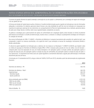 NOTAS EXPLICATIVAS DA ADMINISTRAÇÃO ÀS DEMONSTRAÇÕES FINANCEIRAS
EM 31 DE DEZEMBRO DE 2013 E DE 2012 - EM MILHARES DE REAIS (EXCETO QUANDO INDICADO)
BANCO INDUSVAL S.A. (INDUSVAL  PARTNERS) E BANCO INDUSVAL S.A.
E SUAS CONTROLADAS (INDUSVAL  PARTNERS CONSOLIDADO)
O processo de gestão eficiente do capital contempla a otimização do uso de capital e o alinhamento com a estratégia de negócio da Instituição
e ao seu apetite de risco.
A Estrutura de Gestão de Capital deverá auxiliar a Diretoria e Conselho de Administração quanto à gestão da Instituição por meio de informações
adequadas e consistentes. Os relatórios gerenciais devem fornecer uma visão detalhada do perfil de risco da Instituição em comparação aos
requisitos de capital para cada tipo de risco, demonstrar um acompanhamento do Plano de Capital planejado versus realizado, apresentar planos
de ações para mitigar desvios e notificar sobre novas regulamentações competentes ao assunto.
As políticas e estratégias para o gerenciamento de capital, em conformidade com a legislação vigente, serão revisadas no mínimo anualmente
pela Diretoria da Instituição e Conselho de Administração, visando revisar o conteúdo e se adequar ao planejamento estratégico da Instituição e
às condições de mercado.
Nos termos da Resolução do CMN nº 3.444/07, o Patrimônio de Referência é composto basicamente pelo somatório do capital de nível I, que
compreende o capital e as reservas reconhecidas, e do capital de nível II, que contempla as reservas de reavaliação, instrumentos híbridos e
dívidas subordinadas.
O cálculo do capital regulatório da Instituição para a cobertura de risco baseia-se na Resolução nº 3.490/07 do BACEN, que dispõem sobre
os critérios de apuração do Patrimônio de Referência Exigido (PRE). O PRE é composto pelas parcelas de risco de crédito, risco de mercado –
composto pelos riscos das exposições em ouro, em moeda estrangeira e em operações sujeitas à variação cambial, das operações sujeitas à
variação das taxas de juros, das operações sujeitas à variação do preço de commodities, das operações sujeitas à variação do preço de ações- e
risco operacional. O cumprimento dos limites acerca do capital regulatório é estritamente observado e seguido pela administração e monitorado
diariamente pela área de Riscos.
A Instituição, em 31 de dezembro de 2013, atingiu o índice de 14,83% (14,91% em 2012), calculado a partir das demonstrações do conglomerado
financeiro.
2013
Patrimônio de referência – PR 643.105
Patrimônio de referência - Nível I 643.105
Capital principal 643.105
Patrimônio líquido 674.161
Ajustes prudenciais 31.056
Ativos ponderados pelo risco (RWA) 4.335.103
RWA risco de crédito 4.036.439
RWA risco de mercado 154.234
RWA risco operacional 144.430
Índice de Basiléia - % 14,83
DEMONSTRAÇÕES FINANCEIRAS 201366
 