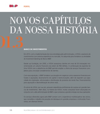 NOVOS CAPítulos
da nossa história
Banco de Investimentos
Em 2013, com a implementação da nova estratégia pela administração, a VOGA, assessoria de
investimentos com extensa experiência no mercado, foi adquirida para fortalecer as atividades
de Investment Banking do Banco BIP.
Desde sua fundação, em 2005, a VOGA assessorou clientes em mais de 50 transações mo-
vimentando um volume financeiro da ordem de R$5 bilhões. A combinação da expertise do
time VOGA com a plataforma do BIP permite ampliar a oferta de serviços financeiros com-
plexos para uma base complementar de clientes.
Com essa aquisição, o BIP fortalece sua atuação em negócios como assessoria financeira em
fusões e aquisições, levantamento de capital e reestruturações, além de expandir sua capa-
cidade de originação, estruturação e distribuição de produtos de renda fixa, financiamentos
para aquisições e desmobilização de ativos reais.
Os sócios da VOGA, por sua vez, possuem experiências profissionais de sucesso em grandes ban-
cos de investimento. Além disso, na história da VOGA, muitas conquistas foram alcançadas em
conjunto com a alta administração do BIP, o que comprova a grande sinergia nas duas operações.
Os serviços oferecidos agora pelo BIP contam com a experiência multidisciplinar dos sócios,
que consolida o trabalho de posições de destaque em grandes empresas e instituições finan-
ceiras, em diversas frentes:
perfil
o1.3
Relatório Anual e de Sustentabilidade 201318
 