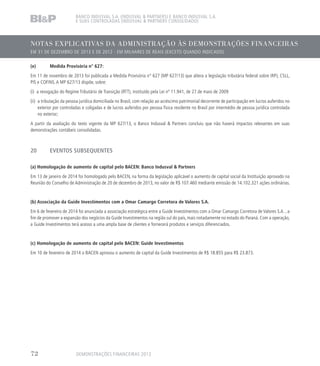 NOTAS EXPLICATIVAS DA ADMINISTRAÇÃO ÀS DEMONSTRAÇÕES FINANCEIRAS
EM 31 DE DEZEMBRO DE 2013 E DE 2012 - EM MILHARES DE REAIS (EXCETO QUANDO INDICADO)
BANCO INDUSVAL S.A. (INDUSVAL  PARTNERS) E BANCO INDUSVAL S.A.
E SUAS CONTROLADAS (INDUSVAL  PARTNERS CONSOLIDADO)
(e)	 Medida Provisória n° 627:
Em 11 de novembro de 2013 foi publicada a Medida Provisória n° 627 (MP 627/13) que altera a legislação tributária federal sobre IRPJ, CSLL,
PIS e COFINS. A MP 627/13 dispõe, sobre:
(i) a revogação do Regime Tributário de Transição (RTT), instituído pela Lei nº 11.941, de 27 de maio de 2009
(ii) a tributação da pessoa jurídica domiciliada no Brasil, com relação ao acréscimo patrimonial decorrente de participação em lucros auferidos no
exterior por controladas e coligadas e de lucros auferidos por pessoa física residente no Brasil por intermédio de pessoa jurídica controlada
no exterior;
A partir da avaliação do texto vigente da MP 627/13, o Banco Indusval  Partners concluiu que não haverá impactos relevantes em suas
demonstrações contábeis consolidadas.
20	 EVENTOS SUBSEQUENTES
	
(a) Homologação de aumento de capital pelo BACEN: Banco Indusval  Partners
Em 13 de janeiro de 2014 foi homologado pelo BACEN, na forma da legislação aplicável o aumento de capital social da Instituição aprovado na
Reunião do Conselho de Administração de 20 de dezembro de 2013, no valor de R$ 107.460 mediante emissão de 14.102.321 ações ordinárias.
(b) Associação da Guide Investimentos com a Omar Camargo Corretora de Valores S.A.
Em 6 de fevereiro de 2014 foi anunciada a associação estratégica entre a Guide Investimentos com a Omar Camargo Corretora de Valores S.A. , a
fim de promover a expansão dos negócios da Guide Investimentos na região sul do país, mais notadamente no estado do Paraná. Com a operação,
a Guide Investimentos terá acesso a uma ampla base de clientes e fornecerá produtos e serviços diferenciados.
(c) Homologação de aumento de capital pelo BACEN: Guide Investimentos
Em 10 de fevereiro de 2014 o BACEN aprovou o aumento de capital da Guide Investimentos de R$ 18.855 para R$ 23.873.
DEMONSTRAÇÕES FINANCEIRAS 201372
 