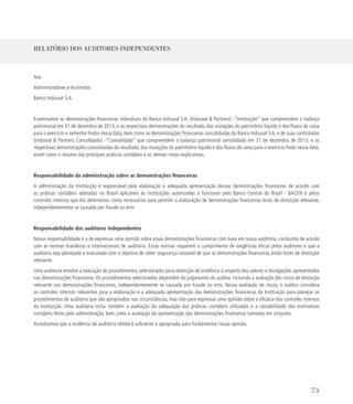 RELATÓRIO DOS AUDITORES INDEPENDENTES
Aos
Administradores e Acionistas
Banco Indusval S.A.
Examinamos as demonstrações financeiras individuais do Banco Indusval S.A. (Indusval  Partners) -“Instituição” que compreendem o balanço
patrimonial em 31 de dezembro de 2013, e as respectivas demonstrações do resultado, das mutações do patrimônio líquido e dos fluxos de caixa
para o exercício e semestre findos nessa data, bem como as demonstrações financeiras consolidadas do Banco Indusval S.A. e de suas controladas
(Indusval  Partners Consolidado) -“Consolidado” que compreendem o balanço patrimonial consolidado em 31 de dezembro de 2013, e as
respectivas demonstrações consolidadas do resultado, das mutações do patrimônio líquido e dos fluxos de caixa para o exercício findo nessa data,
assim como o resumo das principais práticas contábeis e as demais notas explicativas.
Responsabilidade da administração sobre as demonstrações financeiras
A administração da Instituição é responsável pela elaboração e adequada apresentação dessas demonstrações financeiras de acordo com
as práticas contábeis adotadas no Brasil aplicáveis às instituições autorizadas a funcionar pelo Banco Central do Brasil - BACEN e pelos
controles internos que ela determinou como necessários para permitir a elaboração de demonstrações financeiras livres de distorção relevante,
independentemente se causada por fraude ou erro.
Responsabilidade dos auditores independentes
Nossa responsabilidade é a de expressar uma opinião sobre essas demonstrações financeiras com base em nossa auditoria, conduzida de acordo
com as normas brasileiras e internacionais de auditoria. Essas normas requerem o cumprimento de exigências éticas pelos auditores e que a
auditoria seja planejada e executada com o objetivo de obter segurança razoável de que as demonstrações financeiras estão livres de distorção
relevante.
Uma auditoria envolve a execução de procedimentos selecionados para obtenção de evidência a respeito dos valores e divulgações apresentados
nas demonstrações financeiras. Os procedimentos selecionados dependem do julgamento do auditor, incluindo a avaliação dos riscos de distorção
relevante nas demonstrações financeiras, independentemente se causada por fraude ou erro. Nessa avaliação de riscos, o auditor considera
os controles internos relevantes para a elaboração e a adequada apresentação das demonstrações financeiras da Instituição para planejar os
procedimentos de auditoria que são apropriados nas circunstâncias, mas não para expressar uma opinião sobre a eficácia dos controles internos
da Instituição. Uma auditoria inclui também a avaliação da adequação das práticas contábeis utilizadas e a razoabilidade das estimativas
contábeis feitas pela administração, bem como a avaliação da apresentação das demonstrações financeiras tomadas em conjunto.
Acreditamos que a evidência de auditoria obtida é suficiente e apropriada para fundamentar nossa opinião.
73
 