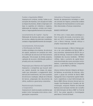 Fusões e Aquisições (MA)
Assessoria em compras, vendas, fusões ou as-
sociações de empresas, com atuação em todas
as etapas do processo, desde a originação com
base no expertise em indústrias e negócios,
elaboração de materiais, contato com investi-
dores e negociação/fechamento da transação.
Levantamento de Capital – Equity
Elaboração de business plan para a captação
de recursos, seleção de potenciais investidores,
contatos e negociação/fechamento da transação.
Levantamento, Estruturação
e Distribuição de Dívida
Análise estratégica da empresa, da estrutura
de capital, assessoria em produtos de crédi-
to e definição da estrutura de financiamento
adequada. Estruturação da dívida proposta,
captação de recursos e distribuição publica e
privada junto aos investidores.
Preparação para Abertura de Capital (IPO)
Assessoria a companhias que buscam abrir
seu capital, atuando nas etapas de prepa-
ração que antecedem o engajamento do(s)
banco(s) de investimento, tais como questões
de estrutura e avaliação, seleção de sindicato
de bancos, preparação dos documentos da
oferta, auditoria e governança corporativa.
Reestruturação Societária
e Corporativa
Assessoria em reestruturações societárias que
podem incluir transações entre sócios e reor-
ganizações corporativas.
Valuation e Finanças Corporativas
Revisão de planejamento estratégico e variá-
veis sensíveis do negócio, produzindo análises
de avaliação de empresas/ativos e outras ques-
tões relacionadas a finanças corporativas.
Banco Intercap
Em linha com o nosso plano estratégico e
foco no ganho de escala, anunciamos tam-
bém em 2013 a associação do Banco BIP
com o Banco Intercap, visando reforçar e
ampliar nossa base de capital.
Com essa associação, o Banco Intercap pas-
sou a ser uma subsidiária do Banco BIP e,
seus acionistas, representando 99,5% do ca-
pital do Intercap, investiram no Banco BIP a
totalidade dos recursos recebidos - R$108,0
milhões. Após o aumento de capital decor-
rente da entrada dos novos acionistas contro-
ladores, o patrimônio líquido da Companhia
passou a ser de R$674,2 milhões.
Afonso Antônio Hennel e Roberto de Rezen-
de Barbosa, ex-acionistas do Intercap, refor-
çaram o grupo de controle do Banco BIP.
Agregando novo e importante capital intelec-
tual e experiência à atual Administração do
Banco BIP, Afonso Antonio Hennel será no-
meado Vice-Presidente do Conselho de Ad-
ministração, enquanto Roberto de Rezende
Barbosa será nomeado membro do Conselho
de Administração do Banco BIP no final de
2013. Sua posse aguarda a homologação
pelo Banco Central do Brasil.
19
 