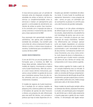 perfil
A nova estrutura passou por um período de
transição antes da integração completa das
atividades de ambos os bancos, de forma a
otimizar as complementariedades entre as
estruturas e realizar um planejamento para
garantir a continuidade do atendimento aos
clientes de ambas as partes. Esse movimen-
to foi concluído com a migração de todas as
contas correntes e investimentos dos clientes
para a base operacional do BIP.
Essa associação tem apresentado resultados
satisfatórios, não apenas pela complemen-
tariedade das atividades, mas também pela
comunhão de cultura empresarial focada no
cliente e na ética, e reitera nossa vocação as-
sociativa, fundamental para consolidarmos o
sucesso do Banco BIP.
Guide Investimentos
O ano de 2013 foi um ano de grandes trans-
formações para a Corretora do BIP. Ao
longo desse período, redesenhamos todo o
modelo de negócio, renomeando a empresa
como Guide Investimentos. Além de continu-
ar a servir nossos clientes institucionais, pas-
samos a atuar também na gestão de recursos
para investidores pessoas físicas de alta ren-
da, utilizando, para isso, uma plataforma de
investimento inovadora.
O modelo de negócios da Guide Investimen-
tos é resultado de um extenso trabalho de
pesquisa junto a diversos públicos de interesse
e formadores de opinião do setor financeiro
e oferece uma proposta de valor diferenciada
para esse perfil de clientes, com princípios e
práticas que hoje só estão disponíveis em ins-
tituições que atendem investidores de altíssi-
ma renda. O nome Guide foi escolhido por
representar claramente a nossa proposta de
valor - somos um guia, um orientador que
vai acompanhar as pessoas no caminho para
uma vida financeira de grandes realizações.
A tecnologia é um dos pilares estratégicos
de diferenciação da Guide. A partir de mui-
tos estudos, desenvolvemos uma plataforma
com tecnologia de ponta, que une os con-
ceitos que o mercado já possuía aos reais
interesses de nossos investidores. Também
nos diferenciamos por conseguir aprovar
junto aos órgãos reguladores um processo
de cadastro e abertura de conta totalmente
automatizado e sem necessidade de envio
de documentos. Centralizamos também em
nossa ferramenta uma única conta corren-
te, multi classes de ativos e multiprodutos, o
que permite que a Guide mostre a posição
da carteira de seus clientes em tempo real,
comparando-a com nossa carteira sugerida.
Nossa carteira sugerida foi criada a partir de
um conceito totalmente novo no mercado. O
modelo Conheça seu Cliente foi estruturado
sobre os conceitos de finanças comportamen-
tais e ferramentas de identificação de perfil de
investimento, que gera outputs para a constru-
ção da melhor carteira de curto, médio e longo
prazo para cada um de nossos clientes.
Nosso modelo de precificação também alinha
os interesses dos clientes, assessores financeiros
e a Guide, com precificação justa e transparen-
te, permitindo que o cliente saiba exatamente
o quanto paga para a gestão de seus investi-
mentos. A remuneração está ligada exclusi-
Relatório Anual e de Sustentabilidade 201320
 