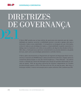 o
Diretrizes
de Governança
O Banco BIP acredita que as boas práticas de governança são essenciais para dar susten-
tabilidade aos negócios, aumentar a credibilidade perante o mercado e agregar valor para a
Instituição e todos os seus stakeholders. A transparência na divulgação de suas informações,
a ética em todas as suas estratégias de negócio, a responsabilidade na gestão corporativa e o
diálogo claro no tratamento com todos os seus públicos são algumas das atitudes do Banco.
Além disso, a Instituição busca aprimorar constantemente seu processo decisório e de gestão
de riscos, assim como suas estratégias operacionais e controles internos.
O Banco adere voluntariamente ao Regulamento do Segmento de Negociação Nível 2 de Go-
vernança Corporativa da BMFBovespa e adota procedimentos adicionais, exigidos apenas às
companhias abertas listadas no mais alto nível de exigências, o “Novo Mercado”. Tais práticas
incluem a utilização da Câmara de Arbitragem para solução de questões relacionadas ao mer-
cado de capitais, 100% de tag along, percentual de membros independentes no Conselho
de Administração superior a 20% e free float acima de 25% do total de ações. Além disso, a
Instituição mantém a mesma remuneração para as ações ordinárias (ON) e preferenciais (PN).
governança corporativa
o2.1
Relatório Anual e de Sustentabilidade 201324
 