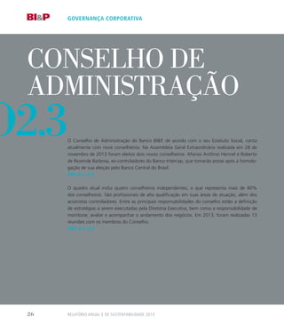 conselho de
administração
O Conselho de Administração do Banco BIP, de acordo com o seu Estatuto Social, conta
atualmente com nove conselheiros. Na Assembleia Geral Extraordinária realizada em 28 de
novembro de 2013 foram eleitos dois novos conselheiros: Afonso Antônio Hennel e Roberto
de Rezende Barbosa, ex-controladores do Banco Intercap, que tomarão posse após a homolo-
gação de sua eleição pelo Banco Central do Brasil.
GRI: 4.1, 4,3
O quadro atual inclui quatro conselheiros independentes, o que representa mais de 40%
dos conselheiros. São profissionais de alta qualificação em suas áreas de atuação, além dos
acionistas controladores. Entre as principais responsabilidades do conselho estão a definição
de estratégias a serem executadas pela Diretoria Executiva, bem como a responsabilidade de
monitorar, avaliar e acompanhar o andamento dos negócios. Em 2013, foram realizadas 13
reuniões com os membros do Conselho.
GRI: 4.1, 4,3
governança corporativa
o2.3
Relatório Anual e de Sustentabilidade 201326
 