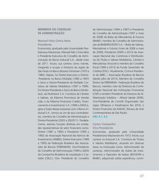 Membros do Conselho
de Administração
Manoel Felix Cintra Neto
Presidente
Economista, graduado pela Universidade Pres-
biteriana Mackenzie, Manoel Felix Cintra Neto
é Presidente Executivo do Conselho de Admi-
nistração do Banco Indusval S.A., desde maio
de 2011. Iniciou sua carreira como trainee,
chegando a ocupar a Diretoria da região de
São Paulo no Banco Bozano Simonsen (1970 a
1984). Depois, foi Diretor-Executivo e Diretor-
-Presidente no Banco Multiplic (1985 a 1997)
e Sócio e Diretor-Presidente da Multiplic Cor-
retora de Valores Mobiliários (1997 a 1999).
Foi Diretor-Presidente e Sócio do Banco Multis-
tock, da Multistock S.A. Corretora de Câmbio
e Valores, da Máxima Promotora de Vendas
Ltda. e da Máxima Financeira Crédito, Finan-
ciamento e Investimento S.A. (1999 a 2003) e,
após a fusão dessas empresas com o Banco In-
dusval S.A., tornou-se um de seus controlado-
res, membro do Conselho de Administração e
Diretor-Presidente (2003 a 05/2011). Paralela-
mente, exerceu funções diretivas em entida-
des representativas do setor financeiro como:
Diretor (1987 a 1990) e Presidente (1990 a
1992) da Associação Nacional dos Bancos de
Investimento (ANBID); Diretor-Executivo (1989
a 1995) da Federação Brasileira das Associa-
ções de Bancos (FEBRABAN); Vice-Presidente
do Conselho de Administração (1999 a 2003)
da Companhia Brasileira de Liquidação e Cus-
tódia (CBLC); Vice- Presidente do Conselho
de Administração (1994 a 1997) e Presidente
do Conselho de Administração (1997 a maio
de 2008) da Bolsa de Mercadorias  Futuros
(BMF); membro do Conselho de Administra-
ção da BMFBOVESPA S.A. – Bolsa de Valores,
Mercadorias e Futuros (maio de 2008 a maio
de 2009); Presidente (2009 a 2013) da Asso-
ciação Nacional das Corretoras e Distribuido-
ras de Títulos e Valores Mobiliários, Câmbio e
Mercadorias (Ancord) e membro do Conselho
Fiscal (1999 a 2013) do Fundo Garantidor de
Créditos (FGC). Atualmente, Cintra é Presiden-
te da ABBC – Associação Brasileira de Bancos
(desde julho de 2013), Membro do Conselho
Diretor da FEBRABAN - Federação Brasileira de
Bancos; membro nato da Diretoria da Confe-
deração Nacional das Instituições Financeiras
(CNF) e também Presidente da Diretoria da Al-
fabetização Solidária – Alfasol (desde 2009);
Vice-Presidente do Comitê Organizador dos
Jogos Olímpicos e Paralímpicos Rio 2016; e
Diretor Financeiro da AAMAC (Museu de Arte
Contemporânea de São Paulo).
GRI: 4.1, 4,3
Carlos Ciampolini
Vice-Presidente
Economista, graduado pela Universidade
Presbiteriana Mackenzie em 1973. Iniciou sua
carreira na Indusval S.A. Corretora de Títulos
e Valores Mobiliários, atuando em diversas
áreas na Instituição como: Administrador de
carteiras, Administrador de clubes de inves-
timentos e Operador de bolsas (BOVESPA e
BMF), adquirindo sólida experiência, contri-
27
 