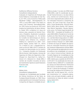 Guilherme Affonso Ferreira
Conselheiro Independente
Graduado em Engenharia de Produção pela
Escola Politécnica Universidade de São Pau-
lo, em 1975, cursou Economia e Política pela
Macalester College - Minneapolis/USA, em
1974, e cursou Beef Cattle in the Tropics na
James Cook University, Townsville/Austrália,
em 1976. Iniciou sua carreira em 1975 como
Analista de Investimentos do Banco Noroes-
te. Desde 1976, na Bahema S.A. atuou em
diversas áreas, passando de Gerente Finan-
ceiro a Presidente. Atualmente é presidente
da Bahema Participações S.A.. Foi membro
do Conselho de Administração em diversas
empresas como Unibanco S.A., Unibanco
Holding S.A., Submarino S.A., B2W - Com-
panhia Digital, Santista Têxtil S.A., Eternit
S.A. e Avipal S.A. Avic. e Agropecuária du-
rante os anos de 1998 a 2010. É membro do
Conselho de Administração da Sul América
S.A., Companhia Brasileira de Distribuição
(Pão de Açúcar); Valid Soluções e Serviços de
Segurança em Meios de Pagamento e Iden-
tificação S.A.; Tavex Brasil S.A.; Gafisa S.A.;
Arezzo S.A. e Ideiasnet S.A.. Desde 2006, é
membro do Conselho Consultivo do banco
de investimentos Signatura Lazard Assessoria
Financeira Ltda.
GRI: 4.1, 4,3
Walter Iório
Conselheiro Independente
Graduado em Contabilidade pela Faculdade
de Ciências Econômicas de São Paulo, da
Fundação Álvares Penteado, em 1969. Possui
ampla experiência em Instituições Financeiras,
Companhias de Seguros e entidades de pre-
vidência privada. É ex-sócio da KPMG Brasil
(1966-2005), onde foi coordenador da prá-
tica de Financial Services e, nos doze últimos
anos, membro do Comitê Executivo. Atuou
como Sócio responsável pela auditoria de vá-
rias instituições financeiras e companhias de
seguros, tais como Grupo Itaú, Grupo Bra-
desco, Grupo Bandeirantes, Deutsche Bank,
Banco Sofisa, Banco Paulista, AGF Seguros,
Tokio Marine Seguradora, Yassuda Seguros,
entre outros. Foi Diretor-Superintendente da
KPMG PREV – Sociedade de Previdência Pri-
vada (2000-2009) e Presidente do Comitê de
Auditoria da Tokio Marine Brasil Seguradora
S.A. e da Tokio Marine Seguradora S.A. (2006-
2011). Foi membro do Conselho de Adminis-
tração do Banco Indusval S.A. (2007-2008).
É membro do Grupo de Trabalho de especia-
listas em instituições financeiras do Instituto
dos Auditores Independentes do Brasil (IBRA-
CON), participando da elaboração de normas
de auditoria e de contabilidade, em conjunto
com o Banco Central do Brasil. Membro do
Conselho Regional de Contabilidade de São
Paulo (CRC-SP). Eleito para a gestão de 2006-
2009, reeleito para as gestões de 2010-2013
e 2014-2017, foi coordenador da Câmara de
Controle Interno (2006-2011); Coordenador
da Câmara de Desenvolvimento Profissional
(2012-2013) e atualmente é Vice-Coordena-
dor da 1ª Câmara de Fiscalização. É membro
do Comitê de Auditoria da Sul América S.A.,
desde 2007; da HDI Seguros S/A.; e da Tar-
pon Investimentos S.A., companhia aberta,
tendo como principal atividade a gestão de
investimentos em bolsa de valores e private
equity, desde 2010.
GRI: 4.1, 4,3
31
 