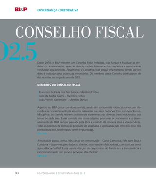 o
conselho fiscal
Desde 2010, o BIP mantém um Conselho Fiscal instalado, cuja função é fiscalizar as ativi-
dades da administração, rever as demonstrações financeiras da companhia e reportar suas
conclusões aos acionistas. Atualmente, o Conselho Fiscal possui três membros, sendo que um
deles é indicado pelos acionistas minoritários. Os membros desse Conselho participaram de
dez reuniões ao longo do ano de 2013.
Membros do Conselho Fiscal
// Francisco de Paula dos Reis Junior – Membro Efetivo
// Jairo da Rocha Soares – Membro Efetivo
// João Verner Juenemann – Membro Efetivo
A gestão do BIP conta com doze comitês, sendo dois subcomitês não estatutários para dis-
cussão e acompanhamento de assuntos relevantes para seus negócios. Com composição mul-
tidisciplinar, os comitês reúnem profissionais experientes nas diversas áreas relacionadas aos
temas de cada área. Esses comitês têm como objetivo promover o crescimento e o desen-
volvimento do BIP, sempre pautado pela ética e atuando de maneira ativa e independente.
Todas as políticas da Instituição precisam ser analisadas e aprovadas pelo criterioso crivo dos
profissionais do Conselho para serem implantadas.
GRI: 4.6
A Instituição possui, ainda, três canais de comunicação – Canal Comunica, Fale com Ética e
Ouvidoria – disponíveis para todos os clientes, acionistas e colaboradores, com contato direto
à presidência do BIP. Esses canais reforçam o compromisso do Banco com a transparência e
comprometimento com os seus principais stakeholders.
GRI: 4.4
governança corporativa
o2.5
Relatório Anual e de Sustentabilidade 201334
 