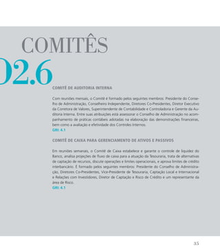 comitês
Comitê de Auditoria Interna
Com reuniões mensais, o Comitê é formado pelos seguintes membros: Presidente do Conse-
lho de Administração, Conselheiro Independente, Diretores Co-Presidentes, Diretor Executivo
da Corretora de Valores, Superintendente de Contabilidade e Controladoria e Gerente da Au-
ditoria Interna. Entre suas atribuições está assessorar o Conselho de Administração no acom-
panhamento de práticas contábeis adotadas na elaboração das demonstrações financeiras,
bem como a avaliação e efetividade dos Controles Internos.
GRI: 4.1
Comitê de Caixa para Gerenciamento de Ativos e Passivos
Em reuniões semanais, o Comitê de Caixa estabelece e garante o controle de liquidez do
Banco, analisa projeções de fluxo de caixa para a atuação da Tesouraria, trata de alternativas
de captação de recursos, discute operações e limites operacionais, e aprova limites de crédito
interbancário. É formado pelos seguintes membros: Presidente do Conselho de Administra-
ção, Diretores Co-Presidentes, Vice-Presidente de Tesouraria, Captação Local e Internacional
e Relações com Investidores, Diretor de Captação e Risco de Crédito e um representante da
área de Risco.
GRI: 4.1
o2.6
35
 