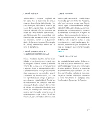 Comitê de Ética
Subordinado ao Comitê de Compliance, ele
tem como foco o tratamento de conduta
ética nas dependências da Instituição. Entre
suas atribuições, destacam-se a revisão pe-
riódica do Código de Ética e o acompanha-
mento de eventuais infrações cometidas, que
devem ser imediatamente comunicadas à
Alta Administração. Com periodicidade míni-
ma semestral e, extraordinariamente, sempre
que necessário, reúnem-se: os Superinten-
dentes de Recursos Humanos (Coordenador
do Comitê), Administrativo, Jurídico e o Ge-
rente de Compliance.
Comitê de Informática e
Segurança da Informação
Possui a missão de discutir e planejar as ati-
vidades e investimentos em infraestrutura
tecnológica e sistemas, visando o desenvol-
vimento das operações de forma sustentável
e segura; e definir as políticas de informática
e procedimentos de utilização das informa-
ções, para assegurar sua proteção e garantir
a aderência de administradores, funcioná-
rios e prestadores de serviços às políticas e
procedimentos estabelecidos. O Comitê tem
reuniões mensais e é composto pela Presi-
dência; pelo Diretor-Executivo da Corretora
de Valores; pelos Superintendentes Adminis-
trativo, de Tecnologia da Informação e Se-
gurança da Informação; pelos Gerentes de
Desenvolvimento (TI) e Projetos, de Infraes-
trutura (TI), de Controladoria e Compliance.
Comitê Jurídico
Formado pelo Presidente do Conselho de Ad-
ministração, por um Diretor Co-Presidente,
pelo Superintendente Jurídico, pelo Gerente
Jurídico e pelo Superintendente de Recupe-
ração de Créditos, além de advogados repre-
sentantes de escritórios externos, o Comitê
reúne-se todos os meses com o objetivo de
analisar e discutir os assuntos de natureza ju-
rídica que tenham relação com as operações
do Banco. Cabe ao Comitê analisar os casos
em andamento e, a partir da observação des-
ses casos, recomendar ações mitigatórias de
risco que assegurem a perfeita formalização
das operações.
GRI: 4.1
Comitê de Produtos
Seu principal objetivo é avaliar e deliberar so-
bre todas as questões relacionadas a produ-
tos oferecidos pelo Banco como implantação
de novos produtos, definição e atualização
de procedimentos operacionais de cada pro-
duto, identificação e avaliação de riscos e de-
finição de controles mitigatórios. O Comitê
se reúne mensalmente e é composto pelos
Vice-Presidente Comercial e de Produtos.
37
 