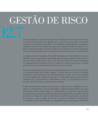 o2.7
Gestão de risco
A eficiente gestão dos riscos é essencial para a perenidade de qualquer instituição financei-
ra. O tema tornou-se ainda mais relevante após a crise financeira que abalou os mercados
mundiais na última década. Para o BIP e suas subsidiárias, a gestão de riscos é estratégica e
engloba temas como continuidade dos negócios em condições operacionais adversas, com-
pliance, prevenção à lavagem de dinheiro, segurança da informação e controle e mitigação de
riscos de mercado e liquidez, além do principal risco ao qual está exposto - o risco de crédito.
Em relação ao assunto corrupção, o Banco BIP preza pelos mais altos valores éticos e de cre-
dibilidade. Todas as suas ações são direcionadas para não tolerar qualquer assunto que leve a
este tema. Nosso Código de Ética, para o qual 100% dos funcionários recebem treinamento
e reciclagens periódicas, esclarece o tema e a intolerância à prática. Nunca houve um registro
deste tipo de caso em nossa história de mais de 45 anos de existência.
Nossa estrutura de gestão de riscos, descrita nas políticas de gerenciamento de riscos, garante
a correta identificação, mensuração, mitigação e controle dos riscos aos quais a Instituição
está exposta, sempre alinhada com as melhores práticas de mercado. Com os novos produtos
e serviços voltados para a cadeia do agronegócio, o Banco BIP aprimorou seus controles,
adotando uma nova ferramenta de monitoramento de safras, o que demonstra nosso com-
promisso com uma contínua evolução de nossos controles.
O BIP adota diretrizes transparentes que versam a conduta de seus colaboradores nos ne-
gócios e no relacionamento com seus stakeholders, adotando padrões profissionais e regu-
latórios. Essas diretrizes estão expressas no Código de Ética da Companhia. Todos os desvios
em relação a essas normas são tratados por meio de ações disciplinares que podem incluir até
a demissão do colaborador. Todos os colaboradores do BIP se comprometem, ao ingressar
na instituição, a seguir o código de ética que versa sobre a intolerância a comportamen-
tos antiéticos. No ano de 2013 todos os colaboradores foram matriculados no treinamento
39
 