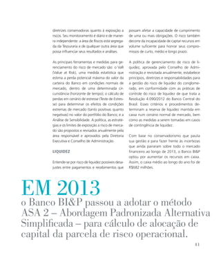 possam afetar a capacidade de cumprimento
de uma ou mais obrigações. O risco também
decorre da incapacidade de captar recursos em
volume suficiente para honrar seus compro-
missos de curto, médio e longo prazo.
A política de gerenciamento de risco de li-
quidez, aprovada pelo Conselho de Admi-
nistração e revisitada anualmente, estabelece
princípios, diretrizes e responsabilidades para
a gestão do risco de liquidez do conglome-
rado, em conformidade com as práticas de
controle do risco de liquidez de que trata a
Resolução 4.090/2012 do Banco Central do
Brasil. Esses critérios e procedimentos de-
terminam a reserva de liquidez mantida em
caixa num cenário normal de mercado, bem
como as medidas a serem tomadas em casos
de contingência de liquidez.
Com base no conservadorismo que pauta
sua gestão e para fazer frente às incertezas
que ainda pairaram sobre todo o mercado
financeiro ao longo de 2013, o Banco BIP
optou por aumentar os recursos em caixa.
Assim, o caixa médio ao longo do ano foi de
R$682 milhões.
diretrizes conservadoras quanto à exposição a
riscos. Seu monitoramento é diário e de manei-
ra independente: a área de Riscos está segrega-
da da Tesouraria e de qualquer outra área que
possa influenciar seus resultados e análises.
As principais ferramentas e medidas para ge-
renciamento do risco de mercado são: o VaR
(Value at Risk), uma medida estatística que
estima a perda potencial máxima do valor da
carteira do Banco em condições normais de
mercado, dentro de uma determinada cir-
cunstância (horizonte de tempo); o cálculo de
perdas em cenário de estresse (Teste de Estres-
se) para determinar os efeitos de condições
extremas de mercado (tanto positivas quanto
negativas) no valor do portfólio do Banco; e a
Análise de Sensibilidade. A política, as estraté-
gias e os limites de exposição a risco de merca-
do são propostos e revisados anualmente pela
área responsável e aprovados pela Diretoria
Executiva e Conselho de Administração.
Liquidez
Entende-se por risco de liquidez possíveis desa-
justes entre pagamentos e recebimentos que
o Banco BIP passou a adotar o método
ASA 2 – Abordagem Padronizada Alternativa
Simplificada – para cálculo de alocação de
capital da parcela de risco operacional.
em 2013
41
 