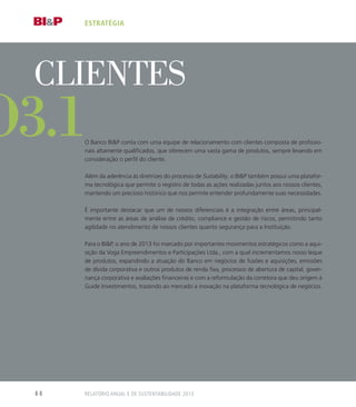 o
Clientes
O Banco BIP conta com uma equipe de relacionamento com clientes composta de profissio-
nais altamente qualificados, que oferecem uma vasta gama de produtos, sempre levando em
consideração o perfil do cliente.
Além da aderência às diretrizes do processo de Suitability, o BIP também possui uma platafor-
ma tecnológica que permite o registro de todas as ações realizadas juntos aos nossos clientes,
mantendo um precioso histórico que nos permite entender profundamente suas necessidades.
É importante destacar que um de nossos diferenciais é a integração entre áreas, principal-
mente entre as áreas de análise de crédito, compliance e gestão de riscos, permitindo tanto
agilidade no atendimento de nossos clientes quanto segurança para a Instituição.
Para o BIP, o ano de 2013 foi marcado por importantes movimentos estratégicos como a aqui-
sição da Voga Empreendimentos e Participações Ltda., com a qual incrementamos nosso leque
de produtos, expandindo a atuação do Banco em negócios de fusões e aquisições, emissões
de dívida corporativa e outros produtos de renda fixa, processos de abertura de capital, gover-
nança corporativa e avaliações financeiras e com a reformulação da corretora que deu origem à
Guide Investimentos, trazendo ao mercado a inovação na plataforma tecnológica de negócios.
estratégia
o3.1
Relatório Anual e de Sustentabilidade 201344
 