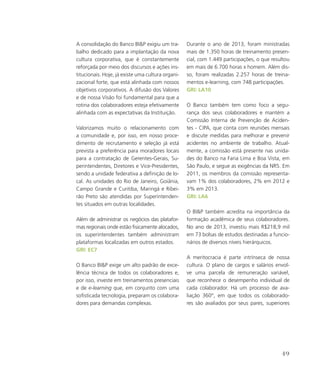 A consolidação do Banco BIP exigiu um tra-
balho dedicado para a implantação da nova
cultura corporativa, que é constantemente
reforçada por meio dos discursos e ações ins-
titucionais. Hoje, já existe uma cultura organi-
zacional forte, que está alinhada com nossos
objetivos corporativos. A difusão dos Valores
e de nossa Visão foi fundamental para que a
rotina dos colaboradores esteja efetivamente
alinhada com as expectativas da Instituição.
Valorizamos muito o relacionamento com
a comunidade e, por isso, em nosso proce-
dimento de recrutamento e seleção já está
prevista a preferência para moradores locais
para a contratação de Gerentes-Gerais, Su-
perintendentes, Diretores e Vice-Presidentes,
sendo a unidade federativa a definição de lo-
cal. As unidades do Rio de Janeiro, Goiânia,
Campo Grande e Curitiba, Maringá e Ribei-
rão Preto são atendidas por Superintenden-
tes situados em outras localidades.
Além de administrar os negócios das platafor-
mas regionais onde estão fisicamente alocados,
os superintendentes também administram
plataformas localizadas em outros estados.
GRI: EC7
O Banco BIP exige um alto padrão de exce-
lência técnica de todos os colaboradores e,
por isso, investe em treinamentos presenciais
e de e-learning que, em conjunto com uma
sofisticada tecnologia, preparam os colabora-
dores para demandas complexas.
Durante o ano de 2013, foram ministradas
mais de 1.350 horas de treinamento presen-
cial, com 1.449 participações, o que resultou
em mais de 6.700 horas x homem. Além dis-
so, foram realizadas 2.257 horas de treina-
mentos e-learning, com 748 participações.
GRI: LA10
O Banco também tem como foco a segu-
rança dos seus colaboradores e mantém a
Comissão Interna de Prevenção de Aciden-
tes - CIPA, que conta com reuniões mensais
e discute medidas para melhorar e prevenir
acidentes no ambiente de trabalho. Atual-
mente, a comissão está presente nas unida-
des do Banco na Faria Lima e Boa Vista, em
São Paulo, e segue as exigências da NR5. Em
2011, os membros da comissão representa-
vam 1% dos colaboradores, 2% em 2012 e
3% em 2013.
GRI: LA6
O BIP também acredita na importância da
formação acadêmica de seus colaboradores.
No ano de 2013, investiu mais R$218,9 mil
em 73 bolsas de estudos destinadas a funcio-
nários de diversos níveis hierárquicos.
A meritocracia é parte intrínseca de nossa
cultura. O plano de cargos e salários envol-
ve uma parcela de remuneração variável,
que reconhece o desempenho individual de
cada colaborador. Há um processo de ava-
liação 360°, em que todos os colaborado-
res são avaliados por seus pares, superiores
49
 