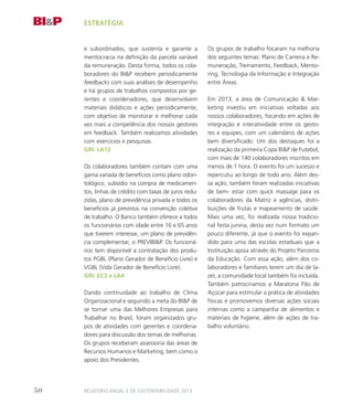 e subordinados, que sustenta e garante a
meritocracia na definição da parcela variável
da remuneração. Desta forma, todos os cola-
boradores do BIP recebem periodicamente
feedbacks com suas análises de desempenho
e há grupos de trabalhos compostos por ge-
rentes e coordenadores, que desenvolvem
materiais didáticos e ações periodicamente,
com objetivo de monitorar e melhorar cada
vez mais a competência dos nossos gestores
em feedback. Também realizamos atividades
com exercicios e pesquisas.
GRI: LA12
Os colaboradores também contam com uma
gama variada de benefícios como plano odon-
tológico, subsídio na compra de medicamen-
tos, linhas de crédito com taxas de juros redu-
zidas, plano de previdência privada e todos os
benefícios já previstos na convenção coletiva
de trabalho. O Banco também oferece a todos
os funcionários com idade entre 16 e 65 anos
que tiverem interesse, um plano de previdên-
cia complementar, o PREVIBIP. Os funcioná-
rios tem disponível a contratação dos produ-
tos PGBL (Plano Gerador de Benefício Livre) e
VGBL (Vida Gerador de Benefício Livre).
GRI: EC3 e LA4
Dando continuidade ao trabalho de Clima
Organizacional e seguindo a meta do BIP de
se tornar uma das Melhores Empresas para
Trabalhar no Brasil, foram organizados gru-
pos de atividades com gerentes e coordena-
dores para discussão dos temas de melhorias.
Os grupos receberam assessoria das áreas de
Recursos Humanos e Marketing, bem como o
apoio dos Presidentes.
Os grupos de trabalho focaram na melhoria
dos seguintes temas: Plano de Carreira e Re-
muneração, Treinamento, Feedback, Mento-
ring, Tecnologia da Informação e Integração
entre Áreas.
Em 2013, a área de Comunicação  Mar-
keting investiu em iniciativas voltadas aos
nossos colaboradores, focando em ações de
integração e interatividade entre os gesto-
res e equipes, com um calendário de ações
bem diversificado. Um dos destaques foi a
realização da primeira Copa BIP de Futebol,
com mais de 140 colaboradores inscritos em
menos de 1 hora. O evento foi um sucesso e
repercutiu ao longo de todo ano. Além des-
sa ação, também foram realizadas iniciativas
de bem- estar com quick massage para os
colaboradores da Matriz e agências, distri-
buições de frutas e mapeamento de saúde.
Mais uma vez, foi realizada nossa tradicio-
nal festa junina, desta vez num formato um
pouco diferente, já que o evento foi expan-
dido para uma das escolas estaduais que a
Instituição apoia através do Projeto Parceiros
da Educação. Com essa ação, além dos co-
laboradores e familiares terem um dia de la-
zer, a comunidade local também foi incluída.
Também patrocinamos a Maratona Pão de
Açúcar para estimular a prática de atividades
físicas e promovemos diversas ações sociais
internas como a campanha de alimentos e
materiais de higiene, além de ações de tra-
balho voluntário.
estratégia
Relatório Anual e de Sustentabilidade 201350
 