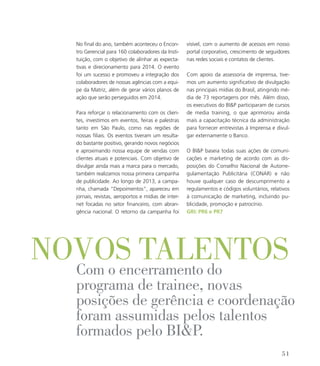 No final do ano, também aconteceu o Encon-
tro Gerencial para 160 colaboradores da Insti-
tuição, com o objetivo de alinhar as expecta-
tivas e direcionamento para 2014. O evento
foi um sucesso e promoveu a integração dos
colaboradores de nossas agências com a equi-
pe da Matriz, além de gerar vários planos de
ação que serão perseguidos em 2014.
Para reforçar o relacionamento com os clien-
tes, investimos em eventos, feiras e palestras
tanto em São Paulo, como nas regiões de
nossas filiais. Os eventos tiveram um resulta-
do bastante positivo, gerando novos negócios
e aproximando nossa equipe de vendas com
clientes atuais e potenciais. Com objetivo de
divulgar ainda mais a marca para o mercado,
também realizamos nossa primeira campanha
de publicidade. Ao longo de 2013, a campa-
nha, chamada “Depoimentos”, apareceu em
jornais, revistas, aeroportos e mídias de inter-
net focadas no setor financeiro, com abran-
gência nacional. O retorno da campanha foi
visível, com o aumento de acessos em nosso
portal corporativo, crescimento de seguidores
nas redes sociais e contatos de clientes.
Com apoio da assessoria de imprensa, tive-
mos um aumento significativo de divulgação
nas principais mídias do Brasil, atingindo mé-
dia de 73 reportagens por mês. Além disso,
os executivos do BIP participaram de cursos
de media training, o que aprimorou ainda
mais a capacitação técnica da administração
para fornecer entrevistas à Imprensa e divul-
gar externamente o Banco.
O BIP baseia todas suas ações de comuni-
cações e marketing de acordo com as dis-
posições do Conselho Nacional de Autorre-
gulamentação Publicitária (CONAR) e não
houve qualquer caso de descumprimento a
regulamentos e códigos voluntários, relativos
à comunicação de marketing, incluindo pu-
blicidade, promoção e patrocínio.
GRI: PR6 e PR7
novos talentosCom o encerramento do
programa de trainee, novas
posições de gerência e coordenação
foram assumidas pelos talentos
formados pelo BIP.
51
 