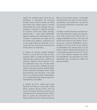 Apesar do resultado geral acima das ex-
pectativas, o crescimento da economia
brasileira ainda continua abaixo da média
dos últimos anos. Nesse cenário, a recente
deterioração das contas públicas tem pre-
ocupado o mercado. O superávit primário
do Governo central vem sendo reduzido,
pressionando a razão dívida pública/PIB.
Algumas agências de classificação de risco
mudaram a perspectiva do rating do País
de estável para negativo, sinalizando que
a nota ainda poderá ser rebaixada, caso o
cenário de fraco crescimento e aumento da
dívida pública se materialize.
O volume do comércio varejista brasileiro
encerrou o ano de 2013 em alta de 3,6%,
segundo o IBGE. As vendas do segmento de
hipermercados, supermercado, produtos ali-
mentícios, bebidas e fumo cresceram 1,9%,
na comparação anual, com uma alta menor
do que no ano anterior, refletindo principal-
mente a forte alta nos preços de alimentação.
Outros importantes destaques foram vendas
de automóveis, que avançaram 1,5% sobre
2012, e as vendas de móveis e eletrodomés-
ticos, impulsionadas pelo programa governa-
mental Minha Casa Melhor.
A inflação de 2013, medida pelo Índice
Nacional de Preços ao Consumidor Amplo
(IPCA), registrou alta de 5,91%, acima do
centro da meta de 4,50% do Governo e do
resultado de 2012, quando ficou em 5,84%.
Esse é o quarto ano consecutivo que a in-
flação oficial do ano fica acima da meta do
Banco Central. Nesse cenário, a autoridade
monetária iniciou em abril um ciclo de aper-
to monetário, que resultou em uma alta de
2,75 pontos percentuais na taxa Selic, para
10% ao ano.
O crédito no sistema financeiro nacional cres-
ceu 15% durante 2013, abaixo do crescimen-
to de 16% em 2012 e de 19% em 2011. A
relação crédito/PIB terminou o ano acima de
56,5% ante 53,8% no ano anterior. Ao lon-
go do ano, a taxa de inadimplência recuou,
atingindo 4,7% ante 5,6% no ano anterior.
A inadimplência das pessoas físicas caiu de
8,0% no último trimestre de 2012 para 6,7%
e a das pessoas jurídicas recuou de 3,7% pra
3,1%. Estas melhoras marginais nos índices
de inadimplência são decorrência da maior
seletividade para concessão de crédito nos
bancos brasileiros.
55
 