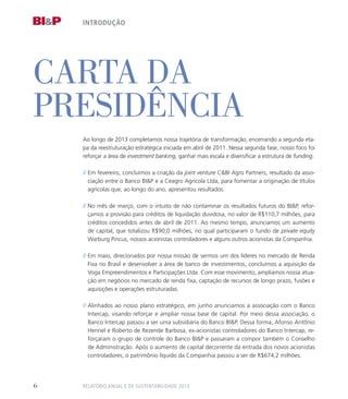 carta da
presidência
Ao longo de 2013 completamos nossa trajetória de transformação, encerrando a segunda eta-
pa da reestruturação estratégica iniciada em abril de 2011. Nessa segunda fase, nosso foco foi
reforçar a área de investment banking, ganhar mais escala e diversificar a estrutura de funding.
// Em fevereiro, concluímos a criação da joint venture CBI Agro Partners, resultado da asso-
ciação entre o Banco BIP e a Ceagro Agrícola Ltda, para fomentar a originação de títulos
agrícolas que, ao longo do ano, apresentou resultados.
// No mês de março, com o intuito de não contaminar os resultados futuros do BIP, refor-
çamos a provisão para créditos de liquidação duvidosa, no valor de R$110,7 milhões, para
créditos concedidos antes de abril de 2011. Ao mesmo tempo, anunciamos um aumento
de capital, que totalizou R$90,0 milhões, no qual participaram o fundo de private equity
Warburg Pincus, nossos acionistas controladores e alguns outros acionistas da Companhia.
// Em maio, direcionados por nossa missão de sermos um dos líderes no mercado de Renda
Fixa no Brasil e desenvolver a área de banco de investimentos, concluímos a aquisição da
Voga Empreendimentos e Participações Ltda. Com esse movimento, ampliamos nossa atua-
ção em negócios no mercado de renda fixa, captação de recursos de longo prazo, fusões e
aquisições e operações estruturadas.
// Alinhados ao nosso plano estratégico, em junho anunciamos a associação com o Banco
Intercap, visando reforçar e ampliar nossa base de capital. Por meio dessa associação, o
Banco Intercap passou a ser uma subsidiária do Banco BIP. Dessa forma, Afonso Antônio
Hennel e Roberto de Rezende Barbosa, ex-acionistas controladores do Banco Intercap, re-
forçaram o grupo de controle do Banco BIP e passaram a compor também o Conselho
de Administração. Após o aumento de capital decorrente da entrada dos novos acionistas
controladores, o patrimônio líquido da Companhia passou a ser de R$674,2 milhões.
introdução
Relatório Anual e de Sustentabilidade 20136
 