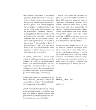 // Em novembro, anunciamos o lançamento
do projeto de transformação de nossa cor-
retora, a Guide Investimentos, que, além
de continuar a servir nossos clientes insti-
tucionais, passa a atuar também na gestão
de recursos para investidores pessoas físicas
de alta renda, utilizando uma plataforma
de investimentos totalmente inovadora,
que engloba consultoria e aconselhamento
de investimentos, conteúdos e inteligência
financeira, além de uma oferta customiza-
da de produtos selecionada por analistas e
economistas. A reformulação da Guide é
estratégica para o BIP, tanto para a dis-
tribuição dos produtos gerados pela nossa
equipe de investment banking, quanto na
diversificação do nosso funding.
Em paralelo, continuamos a crescer nossa
carteira de crédito expandida, apresentando
uma evolução de 26% se comparada ao ano
anterior, com crescimento orgânico de 19%
no período. É importante registrar que essa
carteira cresceu dentro dos novos parâmetros
de concessão de crédito, mais conservadores,
que foram definidos pela administração.
Também diversificamos a nossa captação de
forma significativa, por meio da emissão de
LCAs, ampliando o número de aplicadores de
1,3 mil para quase 4 mil em 2013.
Em toda nossa estratégia de negócios, sempre
pautamos nossas decisões no equilíbrio dos
aspectos econômicos, social e ambiental para
garantirmos nossa eficiência e alinharmos nos-
sos interesses a de nossos stakeholders.
O ano de 2014, apesar de desafiador do
ponto de vista macroeconômico, encontra o
Banco BIP totalmente preparado para um
crescimento sustentável e com maior lucra-
tividade, agora que temos todas as novas
áreas estruturadas e bem posicionadas no
mercado. Para isso, nos apoiamos em colabo-
radores comprometidos com nossos valores
institucionais e focados em executar a nossa
estratégia. Em 2013, semeamos o caminho e
em 2014, esperamos colher os frutos da im-
plantação de nosso plano estratégico.
Agradecemos a confiança e o apoio de nos-
sos acionistas, clientes e parceiros de negó-
cios e, em especial, de nossos colaboradores,
que têm sido fundamentais para o sucesso
das mudanças societárias e organizacionais e
continuam comprometidos com nosso proje-
to de longo prazo. Isso tudo nos torna um
Banco mais forte, dinâmico, inovador e cada
vez mais pronto para os desafios que virão.
Abraços,
Manoel, Jair e Luiz
GRI 1.1, 1.2
7
 