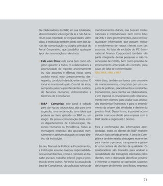 Os colaboradores do BIP, em sua totalidade,
são contratados sob o rigor da lei e não há ne-
nhum caso reportado de irregularidades. Além
disso, a Instituição também conta com dois ca-
nais de comunicação na página principal do
Portal Corporativo, que possibilita quaisquer
tipos de comunicação ou denúncia:
	
// Fale com Ética: este canal tem como ob-
jetivo garantir a todos os colaboradores a
oportunidade de reportar anonimamente
ou não assuntos e dilemas éticos como
assédio moral, mau comportamento, des-
respeito, conduta indevida, entre outros. O
canal é monitorado pelo Comitê de ética,
composto pelos Superintendentes Jurídico,
de Recursos Humanos, Administrativo e
Gerência de Compliance.
// BIP - Comunica: este canal é voltado
para dar voz ao colaborador, seja para uma
sugestão, uma reclamação, uma ideia que
poderia ser bem aplicada no BIP ou um
elogio. Ele possui comunicação direta com
os departamentos de Comunicação, Re-
cursos Humanos ou Presidência. Todas as
mensagens recebidas são apuradas men-
salmente e apresentadas para o corpo dire-
tivo da Instituição.
Em seu Manual de Políticas e Procedimentos,
a Instituição assume diversas responsabilida-
des socioambientais, como o combate ao tra-
balho escravo, trabalho infantil, jogos e pros-
tituição entre outros. Por meio da atuação da
área de Compliance, são aplicadas rotinas de
monitoramentos diários, que buscam mídias
nacionais e internacionais, bem como listas
da ONU e sites governamentais, para verificar
quaisquer informações que possam indicar
o envolvimento de nossos clientes com tais
assuntos. As listas de exclusão do IFC (Inter-
national Finance Corporation) também são
parte integrante destas pesquisas e não há
concessão de crédito, bem como previsão de
encerramento antecipado do contrato, para
casos de falta de conformidade.
GRI: HR4, HR6 e HR7
Além disso, também contamos com uma série
de monitoramentos, compostos por um con-
junto de políticas, procedimentos e constantes
treinamentos, para orientar os colaboradores,
e em especial os responsáveis pelo relaciona-
mento com clientes, para avaliar suas ativida-
des econômico-financeiras e para o entendi-
mento da origem das atividades e destino do
produto final. Dessa forma, é possível acom-
panhar o recurso obtido pela empresa com o
BIP desde a origem até o destino.
Para a confirmação das informações apre-
sentadas, todos os clientes do BIP recebem
visitas in loco periodicamente. A área de Com-
pliance também realiza checagens recorrentes
para manter o processo transparente e garan-
tir uma carteira de clientes de qualidade. Os
colaboradores são treinados para analisar a
razoabilidade das transações solicitadas pelos
clientes, com o objetivo de identificar, prevenir
e informar a respeito de operações suspeitas
de lavagem de dinheiro, atos ilícitos, empresas
71
 