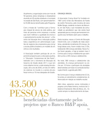 Atualmente, a organização conta com mais de
50 parceiros ativos (empresas e empresários)
atuando em 65 escolas estaduais e municipais
no estado de São Paulo, com aproximadamen-
te 35.000 alunos beneficiados pelo Programa.
Com a missão de “contribuir para a forma-
ção integral de alunos da rede pública, por
meio de parcerias entre empresas e escolas
que visam melhorar a qualidade do ensino e
o aproveitamento escolar dos alunos”, a Par-
ceiros da Educação leva à educação pública
toda a experiência em administração e ges-
tão de negócios dos empresários para tornar
a escola pública brasileira um modelo de efi-
ciência e de resultados.
A Associação também participa de um im-
portante programa para a educação paulista,
o “Educação: Compromisso de São Paulo”,
realizado com a Secretaria da Educação do
Governo do Estado desde 2011 e que tem
como objetivo tornar a rede estadual de edu-
cação, até o ano de 2030, um dos 25 melho-
res sistemas no mundo e a carreira de pro-
fessor entre as 10 mais desejadas do Estado.
Criança Brasil
A Associação Criança Brasil foi fundada em
1987 como União dos Moradores da Favela
do Jardim Panorama, pela iniciativa de Liana
Müller Borges, residente no bairro do Morum-
bi, em São Paulo, e por moradores da comu-
nidade ao perceberem que não existia local
apropriado para as crianças permanecerem en-
quanto seus familiares saíam para o trabalho.
Desta iniciativa, nasceu o Centro de Educação
Infantil (CEI), com o trabalho de mães volun-
tárias, atendendo inicialmente 20 crianças. Ao
longo desses anos, foram criadas mais 2 CEIs,
totalizando 340 crianças atendidas. Novos fru-
tos foram gerados, e hoje já existem mais 2
Centros para Criança e Adolescente que aten-
dem juntos a 240 crianças e adolescentes.
No total, 580 crianças e adolescentes são
atendidos. As crianças permanecem na cre-
che por 10 horas e participam de atividades
desenvolvidas com base no conteúdo da Edu-
cação Infantil, sugerido pelo MEC.
No Centro para Criança e Adolescente (CCA),
há ainda um atendimento complementar, di-
ferenciado em relação ao trabalho escolar.
Além disso, apoiamos outras instituições e
projetos como Rede América, Instituto de Ci-
dadania Empresarial, Obra do Berço, etc., fo-
cando sempre no desenvolvimento de base.
beneficiadas diretamente pelos
projetos que o Banco BIP apoia.
43.500
pessoas
73
 