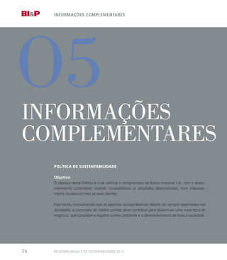 O5
informações complementares
InFOrMaçÕeS
COMpleMenTareS
Política de sustentaBilidade
Objetivo
O objetivo desta Política é o de ratificar o compromisso do Banco Indusval S.A. com o desen-
volvimento sustentável, visando compatibilizar as atividades desenvolvidas, num relaciona-
mento duradouro com os seus clientes.
Para tanto, considerando que os aspectos socioambientais devem ser sempre observados nas
atividades, a concessão de crédito correto deve contribuir para disseminar uma nova ética de
negócios, que considere e respeite o meio ambiente e o desenvolvimento de toda a sociedade.
RELATÓRIO ANUAL E DE SUSTENTABILIDADE 201374
 