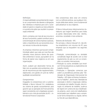 Definição
A responsabilidade socioambiental diz respei-
to ao cumprimento dos deveres e obrigações
dos indivíduos e empresas para com a socie-
dade em geral e o respeito ao meio ambiente
e na prática de ações que resultem na preser-
vação ambiental.
Assim, a empresa, por meio de seus recursos e
de seus funcionários, poderá contribuir para a
conscientização de outras empresas e pessoas,
sobre a importância do uso racional dos recur-
sos naturais no dia-a-dia da empresa.
As empresas industriais que buscam compe-
titividade sabem que cada vez mais lhes são
cobradas novas posturas diante das ques-
tões ambientais e sociais, que podem ser na
forma de operar seus negócios ou em suas
organizações.
Assim, acabam por desenvolver formas de
lidar com as questões sócio-ambientais, atra-
vés de mecanismos por elas regulamentados,
objetivando uma gestão em prol da melhor
qualidade socioambiental.
Compromisso
Engajados no compromisso com a sustenta-
bilidade o Banco Indusval S.A. estabeleceu
seu sistema de gestão socioambiental, para
garantir que as operações de financiamentos
sejam consistentes com a legislação socioam-
biental e com a lista de exclusões do IFC – In-
ternational Finance Corporation.
Este compromisso deve estar em sintonia
com as melhores práticas, que qualquer insti-
tuição sólida deve adotar, como fundamental
para perpetuar os seus negócios.
O Banco Indusval preza relacionamentos du-
radouros que tragam benefícios para todas
as partes relacionadas entre elas: clientes,
acionistas, sociedade e meio ambiente.
Setores de Exclusão - IFC
Por princípio, o Banco Indusval S.A. não efe-
tua empréstimos com recursos do IFC para
empresas que se enquadrem nas seguintes
situações:
// Produção, comercialização ou atividade
considerada ilegal de acordo com as leis/
regulamentos do país ou com as conven-
ções e os acordos internacionais;
// Produção ou outras atividades que envol-
vam formas prejudiciais ou exploratórias de
trabalho infantil;
// Produções e Operações comerciais que
violem as providências previstas pela “De-
claração da Organização Internacional do
Trabalho – OIT sobre os Direitos Fundamen-
tais no Trabalho”, dentre elas: liberdade de
associação e direito à negociação coletiva;
constatação de trabalho forçado; discrimi-
nação no ambiente de trabalho; ausência
de registro em carteira de seus trabalhado-
res próprios, assim como de trabalhadores
terceirizados que trabalhem para a empre-
sa de forma temporária ou regular, dentro
ou fora de suas dependências;
75
 