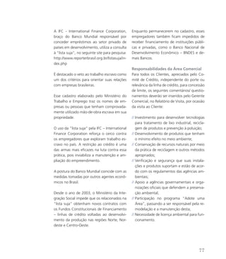 A IFC - International Finance Corporation,
braço do Banco Mundial responsável por
conceder empréstimos ao setor privado de
países em desenvolvimento, utiliza a consulta
à “lista suja”, no seguinte site para pesquisa:
http://www.reporterbrasil.org.br/listasuja/in-
dex.php
É destacado o veto ao trabalho escravo como
um dos critérios para orientar suas relações
com empresas brasileiras.
Esse cadastro elaborado pelo Ministério do
Trabalho e Emprego traz os nomes de em-
presas ou pessoas que tenham comprovada-
mente utilizado mão-de-obra escrava em sua
propriedade.
O uso da “lista suja” pela IFC – International
Finance Corporation reforça o cerco contra
os empregadores que exploram trabalho es-
cravo no país. A restrição ao crédito é uma
das armas mais eficazes na luta contra essa
prática, pois inviabiliza a manutenção e am-
pliação do empreendimento.
A postura do Banco Mundial coincide com as
medidas tomadas por outros agentes econô-
micos no Brasil.
Desde o ano de 2003, o Ministério da Inte-
gração Social impede que os relacionados na
“lista suja” obtenham novos contratos com
os Fundos Constitucionais de Financiamento
– linhas de crédito voltadas ao desenvolvi-
mento da produção nas regiões Norte, Nor-
deste e Centro-Oeste.
Enquanto permanecerem no cadastro, esses
empregadores também ficam impedidos de
receber financiamento de instituições públi-
cas e privadas, como o Banco Nacional de
Desenvolvimento Econômico – BNDES e de-
mais Bancos.
Responsabilidades da Área Comercial
Para todos os Clientes, apreciados pelo Co-
mitê de Crédito, independente do porte ou
relevância da linha de crédito, para concessão
de limite, os seguintes comentários/ questio-
namentos deverão ser inseridos pelo Gerente
Comercial, no Relatório de Visita, por ocasião
da visita ao Cliente:
// Investimento para desenvolver tecnologias
para tratamento de lixo industrial, recicla-
gem de produtos e prevenção à poluição;
// Desenvolvimento de produtos que tenham
o mínimo efeito no meio ambiente;
// Conservação de recursos naturais por meio
da prática de reciclagem e outros métodos
apropriados;
// Verificação e segurança que suas instala-
ções e produtos suportam e estão de acor-
do com os regulamentos das agências am-
bientais;
// Apoio a agências governamentais e orga-
nizações oficiais que defendem a preserva-
ção ambiental;
// Participação no programa “Adote uma
Área”, passando a ser responsável pela re-
modelação e a manutenção desta;
// Necessidade de licença ambiental para fun-
cionamento.
77
 