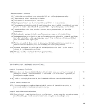 3. Parâmetros para o Relatório
3.1 Período coberto pelo relatório (como ano contábil/civil) para as informações apresentadas. 81
3.2 Data do relatório anterior mais recente (se houver). 81
3.3 Ciclo de emissão de relatórios (anual, bienal etc.). 81
3.4 Dados para contato em caso de perguntas relativas ao relatório ou ao seu conteúdo. 86
3.5 Processo para a definição do conteúdo do relatório, incluindo: a) determinação da materialidade, b) priorização
de temas no relatório e c) identificação de quais stakeholders a organização espera que usem o relatório.
81
3.6 Limite do relatório (como países, divisões, subsidiárias, instalações arrendadas, joint ventures e
fornecedores).
81
3.7 Declaração sobre quaisquer limitações específicas quanto ao escopo ou ao limite do relatório. 81
3.8 Base para a elaboração do relatório no que se refere a joint ventures, subsidiárias, instalações arrendadas,
operações terceirizadas e outras organizações que possam afetar significativamente a comparabilidade
entre períodos e/ou entre organizações.
81
3.9 Técnicas de medição de dados e bases de cálculos, incluindo hipóteses e técnicas que sustentam as
estimativas aplicadas à compilação dos indicadores e outras informações do relatório.
81
3.11 Mudanças significativas em comparação com anos anteriores no que se refere a escopo, limite ou
métodos de medição aplicados no relatório.
81
3.12 Tabela que identifica a localização das informações no relatório. 81
Indicadores de Desempenho Econômico
Aspecto: Desempenho Econômico
EC1 Valor econômico direto gerado e distribuído, incluindo receitas, custos operacionais, remuneração de
empregados, doações e outros investimentos na comunidade, lucros acumulados e pagamentos para
provedores de capital e governos.
88
EC3 Cobertura das obrigações do plano de pensão de benefício definido que a organização oferece. 50
Aspecto: Presença no Mercado
EC7 Procedimentos para contratação local e proporção de membros de alta gerência recrutados na
comunidade local em unidades operacionais importantes.
49
Aspecto: Impactos Econômicos Indiretos
EC8 Desenvolvimento e impacto de investimentos em infraestrutura e serviços oferecidos, principalmente para
benefício público, por meio de engajamento comercial, em espécie ou atividades pro bono.
72
81
 