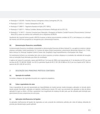 • Resolução nº 3.823/09 – Provisões, Passivos Contingentes e Ativos Contingentes (CPC 25);
• Resolução nº 3.973/11 – Eventos Subsequentes (CPC 24);
• Resolução nº 3.989/11 – Pagamento Baseado em Ações (CPC 10(R1));
• Resolução nº 4.007/11 – Políticas Contábeis, Mudança de Estimativa e Retificação de Erro (CPC 23).
• Resolução n° 4.144/12 – Estrutura Conceitual para Elaboração e Divulgação de Relatório Contábil-Financeiro (Pronunciamento Conceitual
Básico (R1)), exceto nas matérias não conflitantes com os dispositivos do BACEN.
Atualmente não é possível estimar quando o BACEN irá aprovar os demais pronunciamentos contábeis do CPC e, nem tampouco, se a utilização
dos mesmos será de forma prospectiva ou retrospectiva para a demonstração financeira.
(b) 	 Demonstrações financeiras consolidadas
As demonstrações financeiras consolidadas compreendem as demonstrações financeiras do Banco Indusval S.A., sua agência no exterior e demais
empresas controladas: Guide Investimentos S.A. Corretora de Valores (Guide Investimentos), anteriormente denominada Indusval S.A. C.T.V.M.,
Banco Intercap S.A. (Intercap), Serglobal Comércio Cereais Ltda. (Serglobal) e Voga Empreendimentos e Participações Ltda. (Voga).
Os investimentos do Banco nas controladas, bem como os ativos e passivos, as receitas e despesas e os resultados não realizados de transações
entre as instituições foram eliminados para efeito de consolidação.
A agência de Cayman foi autorizada a operar pelo BACEN em 5 de março de 2008 e está representada em 31 de dezembro de 2013 por total
de ativos de R$ 175.589 (R$ 199.683 em 2012) e patrimônio líquido de R$ 51.591 (R$ 43.088 em 2012) com lucro líquido de R$ 1.836 no
exercício de 2013. (R$ 391 em 2012).
3	 DESCRIÇÃO DAS PRINCIPAIS PRÁTICAS CONTÁBEIS
(a)	 Apuração do resultado
As receitas e despesas são registradas de acordo com o regime de competência.
(b)	 Caixa e equivalentes de caixa
Caixa e equivalentes de caixa são representados por disponibilidades em moeda nacional, moeda estrangeira, aplicações no mercado aberto
(exceto posição financiada) e aplicações em depósitos interfinanceiros (exceto CDI rural), cujo vencimento das operações na data da efetiva
aplicação for igual ou inferior a 90 dias e apresentam risco insignificante de mudança de valor justo, que são utilizados pela Instituição para
gerenciamento de seus compromissos de curto prazo.
(c)	 Aplicações interfinanceiras de liquidez
As aplicações interfinanceiras de liquidez são registradas ao custo, acrescido dos rendimentos auferidos até a data do balanço, deduzidos de
provisão para desvalorização, quando aplicável.
15
 