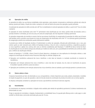 (e)	 Operações de crédito
As operações de crédito, nas suas diversas modalidades, estão registradas a valor presente, incorporando os rendimentos auferidos até a data do
balanço, quando pós-fixados, e líquido das rendas a apropriar, em razão da fluência dos prazos das operações, quando prefixadas.
A atualização das operações de crédito vencidas até o 60º dia é contabilizada em receita de operações de crédito, e a partir do 61º dia, em rendas
a apropriar.
As operações em atraso classificadas como nível “H” permanecem nesta classificação por seis meses, quando então são baixadas contra a
provisão existente e controladas, por até cinco anos, em contas de compensação, não mais figurando no balanço patrimonial.
As operações renegociadas são mantidas no mesmo nível em que estavam classificadas.As renegociações de operações de crédito, que já haviam
sido baixadas contra a provisão e que estavam em contas de compensação, são classificadas como nível “H” e os eventuais ganhos provenientes
de renegociação somente são reconhecidos quando efetivamente recebidos.
A provisão para créditos de liquidação duvidosa é fundamentada na análise das operações, efetuada pela administração, caso a caso, para
concluir quanto ao valor necessário para créditos de liquidação duvidosa, e leva em conta a conjuntura econômica, a experiência passada e
os riscos específicos e globais das carteiras, bem como as diretrizes estabelecidas pela Resolução nº 2.682/99 do Banco Central do Brasil.
As classificações de risco de clientes (ratings) são atribuídas por modelo de credit score, sem a possibilidade de interferência do comitê de crédito
para a melhoria da classificação atribuída.
Através da Resolução nº 3.533/08, o Banco Central do Brasil determina a divulgação em nota explicativa de informações relativas a cada
categoria de classificação de venda de ativos financeiros (Nota 6(g)). As referidas categorias são:
• Operações com transferência substancial dos riscos e benefícios: o ativo deve ser baixado e o resultado reconhecido no momento da
transferência;
• Operações com retenção substancial dos riscos e benefícios: o ativo não deve ser baixado, mas sim, deve ser reconhecido um passivo.
O resultado é apurado conforme o prazo da cessão; e
• Operações sem transferência nem retenção substancial dos riscos e benefícios: deve ser avaliado a qual instituição pertence o controle do ativo.
(f)	 Outros valores e bens
Compostos basicamente por bens não destinados ao uso, correspondentes a imóveis disponíveis para venda, próprios, desativados e recebidos
em dação de pagamento, os quais são ajustados a valor de mercado através da constituição de provisão, de acordo com as normas vigentes.
As despesas antecipadas consideram as aplicações de recursos cujos benefícios ocorrerão em exercícios seguintes.
(g)	Investimentos
Os investimentos em empresas controladas e coligadas estão avaliados pelo método de equivalência patrimonial. Os demais investimentos são
demonstrados ao custo.
O ágio na aquisição de controladas e coligadas, fundamentado na rentabilidade futura, foi apurado pela diferença entre o valor pago e o valor
contábil na referida data e está sendo amortizado pelo prazo de 10 anos.
17
 