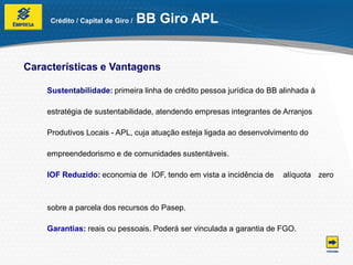 Crédito / Capital de Giro /   BB Giro APL


Características e Vantagens

    Sustentabilidade: primeira linha de crédito pessoa jurídica do BB alinhada à

    estratégia de sustentabilidade, atendendo empresas integrantes de Arranjos

    Produtivos Locais - APL, cuja atuação esteja ligada ao desenvolvimento do

    empreendedorismo e de comunidades sustentáveis.

    IOF Reduzido: economia de IOF, tendo em vista a incidência de     alíquota zero



    sobre a parcela dos recursos do Pasep.

    Garantias: reais ou pessoais. Poderá ser vinculada a garantia de FGO.
 