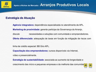 Apoio a Nichos de Mercado /   Arranjos Produtivos Locais


Estratégia de Atuação

     Agência integradora: dependência especializada no atendimento de APL.

     Marketing de proximidade: gerente participa da Governança do Arranjo,

     discute          necessidades e soluções com comunidade e empreendedores.

     Oferta diferenciada: adequação de taxas em função da mitigação de riscos com


     linha de crédito especial: BB Giro APL.

     Capacitação dos empreendedores: cursos disponíveis via Internet,

     vídeo e presencialmente.

     Estratégia de sustentabilidade: associada ao aumento da longevidade e

     crescimento das micro e pequenas empresas e da melhoria das comunidades.
 