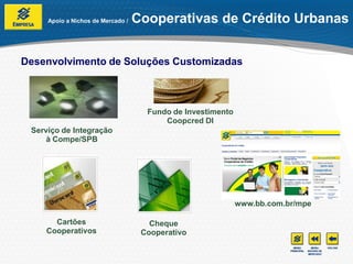 Apoio a Nichos de Mercado /   Cooperativas de Crédito Urbanas


Desenvolvimento de Soluções Customizadas



                                     Fundo de Investimento
                                         Coopcred DI
 Serviço de Integração
     à Compe/SPB




                                                             www.bb.com.br/mpe

      Cartões                         Cheque
    Cooperativos                    Cooperativo
 