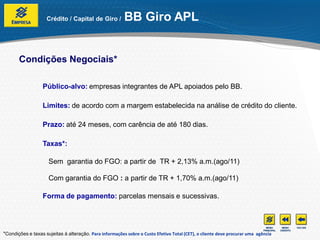 Crédito / Capital de Giro /          BB Giro APL


       Condições Negociais*

                  Público-alvo: empresas integrantes de APL apoiados pelo BB.

                  Limites: de acordo com a margem estabelecida na análise de crédito do cliente.

                  Prazo: até 24 meses, com carência de até 180 dias.

                  Taxas*:

                     Sem garantia do FGO: a partir de TR + 2,13% a.m.(ago/11)

                     Com garantia do FGO : a partir de TR + 1,70% a.m.(ago/11)

                  Forma de pagamento: parcelas mensais e sucessivas.




*Condições e taxas sujeitas à alteração. Para informações sobre o Custo Efetivo Total (CET), o cliente deve procurar uma agência
 
