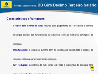 Crédito / Capital de Giro /   BB Giro Décimo Terceiro Salário


Características e Vantagens

    Crédito para o final de ano: recurso para pagamento do 13º salário e demais



    encargos sociais dos funcionários da empresa, com as melhores condições do



    mercado.

    Oportunidade: a empresa cumpre com as obrigações trabalhistas e dispõe de



    recursos próprios para incrementar negócios.

    IOF Reduzido: economia de IOF, tendo em vista a incidência de alíquota zero
 