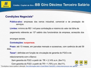 Crédito / Capital de Giro /          BB Giro Décimo Terceiro Salário


       Condições Negociais*
               Público-alvo: empresas dos ramos industrial, comercial e de prestação de
                     serviços.

               Limites: mínimo de R$ 1 mil para contratação e máximo do valor da folha de
               pagamento referente ao 13º salário dos funcionários da empresa, acrescido dos


               encargos sociais.
               Contratações: suspensas.
             Prazo: até 13 meses, em parcelas mensais e sucessivas, com carência de até 59
          dias.
               Taxas*: definidas em função da vinculação de garantia do FGO e do
               relacionamento com o Banco:
                 Sem garantia do FGO: a partir de TR + 2,14% a.m. (fev/11);
                 Com garantia do FGO: a partir de TR + 1,75% a.m. (fev/11).
*Condições e taxas sujeitas à alteração. Para informações sobre o Custo Efetivo Total (CET), o cliente deve procurar uma agência
 