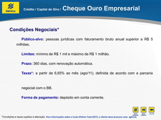Crédito / Capital de Giro /          Cheque Ouro Empresarial


       Condições Negociais*
                 Público-alvo: pessoas jurídicas com faturamento bruto anual superior a R$ 5
              milhões.

                  Limites: mínimo de R$ 1 mil e máximo de R$ 1 milhão.

                  Prazo: 360 dias, com renovação automática.

                  Taxas*: a partir de 6,65% ao mês (ago/11), definida de acordo com a parceria



                  negocial com o BB.

                  Forma de pagamento: depósito em conta corrente.




*Condições e taxas sujeitas à alteração. Para informações sobre o Custo Efetivo Total (CET), o cliente deve procurar uma agência
 