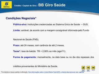 Crédito / Capital de Giro /          BB Giro Saúde


       Condições Negociais*

                  Público-alvo: instituições credenciadas ao Sistema Único de Saúde – SUS.

                  Limite: variável, de acordo com a margem consignável informada pelo Fundo



                  Nacional de Saúde (FNS).

                  Prazo: até 24 meses, com carência de até 2 meses.

                  Taxas*: taxa de balcão TR + 2,06% ao mês (ago/11).

                  Forma de pagamento: mensalmente, na data base ou no dia dos repasses dos



                  créditos provenientes do Ministério da Saúde.

*Condições e taxas sujeitas à alteração. Para informações sobre o Custo Efetivo Total (CET), o cliente deve procurar uma agência
 