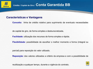 Crédito / Capital de Giro /   Conta Garantida BB


Características e Vantagens
    Conceito: linha de crédito rotativo para suprimento de eventuais necessidades



    de capital de giro, de forma simples e desburocratizada.

    Facilidade: utilização dos recursos de forma simples e rápida.

    Flexibilidade: possibilidade de escolher o melhor momento e forma (integral ou



    parcial) para reposição do valor utilizado.

    Reposição: dos valores utilizados a critério da empresa e com a possibilidade de



    reutilização a qualquer tempo, durante a vigência do contrato.
 