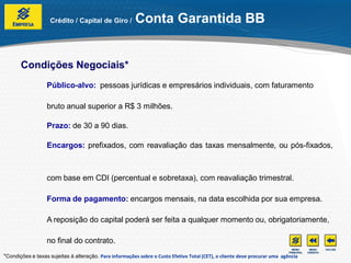 Crédito / Capital de Giro /          Conta Garantida BB


       Condições Negociais*
                  Público-alvo: pessoas jurídicas e empresários individuais, com faturamento

                  bruto anual superior a R$ 3 milhões.

                  Prazo: de 30 a 90 dias.

                  Encargos: prefixados, com reavaliação das taxas mensalmente, ou pós-fixados,



                  com base em CDI (percentual e sobretaxa), com reavaliação trimestral.

                  Forma de pagamento: encargos mensais, na data escolhida por sua empresa.

                  A reposição do capital poderá ser feita a qualquer momento ou, obrigatoriamente,

                  no final do contrato.
*Condições e taxas sujeitas à alteração. Para informações sobre o Custo Efetivo Total (CET), o cliente deve procurar uma agência
 